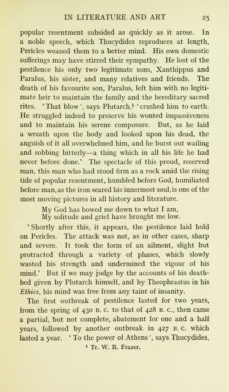 popular resentment subsided as quickly as it arose. In a noble speech, which Thucydides reproduces at length, Pericles weaned them to a better mind. His own domestic sufferings may have stirred their sympathy. He lost of the pestilence his only two legitimate sons, Xanthippus and Paralus, his sister, and many relatives and friends. The death of his favourite son, Paralus, left him with no legiti- mate heir to maintain the family and the hereditary sacred rites. 'That blow', says Plutarch,1 'crushed him to earth. He struggled indeed to preserve his wonted impassiveness and to maintain his serene composure. But, as he laid a wreath upon the body and looked upon his dead, the anguish of it all overwhelmed him, and he burst out wailing and sobbing bitterly—a thing which in all his life he had never before done.' The spectacle of this proud, reserved man, this man who had stood firm as a rock amid the rising tide of popular resentment, humbled before God, humiliated before man, as the iron seared his innermost soul, is one of the most moving pictures in all history and literature. My God has bowed me down to what I am, My solitude and grief have brought me low. ' Shortly after this, it appears, the pestilence laid hold on Pericles. The attack was not, as in other cases, sharp and severe. It took the form of an ailment, slight but protracted through a variety of phases, which slowly wasted his strength and undermined the vigour of his mind.' But if we may judge by the accounts of his death- bed given by Plutarch himself, and by Theophrastus in his Ethics, his mind was free from any taint of insanity. The first outbreak of pestilence lasted for two years, from the spring of 430 B. c. to that of 428 b. c, then came a partial, but not complete, abatement for one and a half years, followed by another outbreak in 427 B. c. which lasted a year. ' To the power of Athens', says Thucydides, 1 Tr. W. R. Frazer.