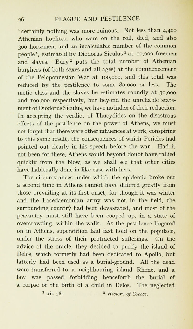 ' certainly nothing was more ruinous. Not less than 4,400 Athenian hoplites, who were on the roll, died, and also 300 horsemen, and an incalculable number of the common people', estimated by Diodorus Siculus 2 at 10,000 freemen and slaves. Bury2 puts the total number of Athenian burghers (of both sexes and all ages) at the commencement of the Peloponnesian War at 100,000, and this total was reduced by the pestilence to some 80,000 or less. The metic class and the slaves he estimates roundly at 30,000 and 100,000 respectively, but beyond the unreliable state- ment of Diodorus Siculus, we have no index of their reduction. In accepting the verdict of Thucydides on the disastrous effects of the pestilence on the power of Athens, we must not forget that there were other influences at work, conspiring to this same result, the consequences of which Pericles had pointed out clearly in his speech before the war. Had it not been for these, Athens would beyond doubt have rallied quickly from the blow, as we shall see that other cities have habitually done in like case with hers. The circumstances under which the epidemic broke out a second time in Athens cannot have differed greatly from those prevailing at its first onset, for though it was winter and the Lacedaemonian army was not in the field, the surrounding country had been devastated, and most of the peasantry must still have been cooped up, in a state of overcrowding, within the walls. As the pestilence lingered on in Athens, superstition laid fast hold on the populace, under the stress of their protracted sufferings. On the advice of the oracle, they decided to purify the island of Delos, which formerly had been dedicated to Apollo, but latterly had been used as a burial-ground. All the dead were transferred to a neighbouring island Rhene, and a law was passed forbidding henceforth the burial of a corpse or the birth of a child in Delos. The neglected 1 xii. 58. 2 History of Greece.