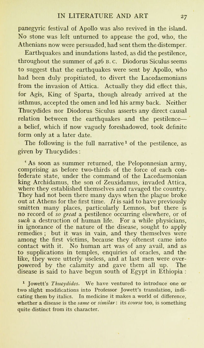 panegyric festival of Apollo was also revived in the island. No stone was left unturned to appease the god, who, the Athenians now were persuaded, had sent them the distemper. Earthquakes and inundations lasted, as did the pestilence, throughout the summer of 426 b. c. Diodorus Siculus seems to suggest that the earthquakes were sent by Apollo, who had been duly propitiated, to divert the Lacedaemonians from the invasion of Attica. Actually they did effect this, for Agis, King of Sparta, though already arrived at the isthmus, accepted the omen and led his army back. Neither Thucydides nor Diodorus Siculus asserts any direct causal relation between the earthquakes and the pestilence— a belief, which if now vaguely foreshadowed, took definite form only at a later date. The following is the full narrative1 of the pestilence, as given by Thucydides: ' As soon as summer returned, the Peloponnesian army, comprising as before two-thirds of the force of each con- federate state, under the command of the Lacedaemonian king Archidamus, the son of Zeuxidamus, invaded Attica, where they established themselves and ravaged the country. They had not been there many days when the plague broke out at Athens for the first time. It is said to have previously smitten many places, particularly Lemnos, but there is no record of so great a pestilence occurring elsewhere, or of such a destruction of human life. For a while physicians, in ignorance of the nature of the disease, sought to apply remedies ; but it was in vain, and they themselves were among the first victims, because they oftenest came into contact with it. No human art was of any avail, and as to supplications in temples, enquiries of oracles, and the like, they were utterly useless, and at last men were over- powered by the calamity and gave them all up. The disease is said to have begun south of Egypt in Ethiopia : 1 Jowett's Thucydides. We have ventured to introduce one or two slight modifications into Professor Jowett's translation, indi- cating them by italics. In medicine it makes a world of difference, whether a disease is the same or similar: its course too, is something quite distinct from its character.