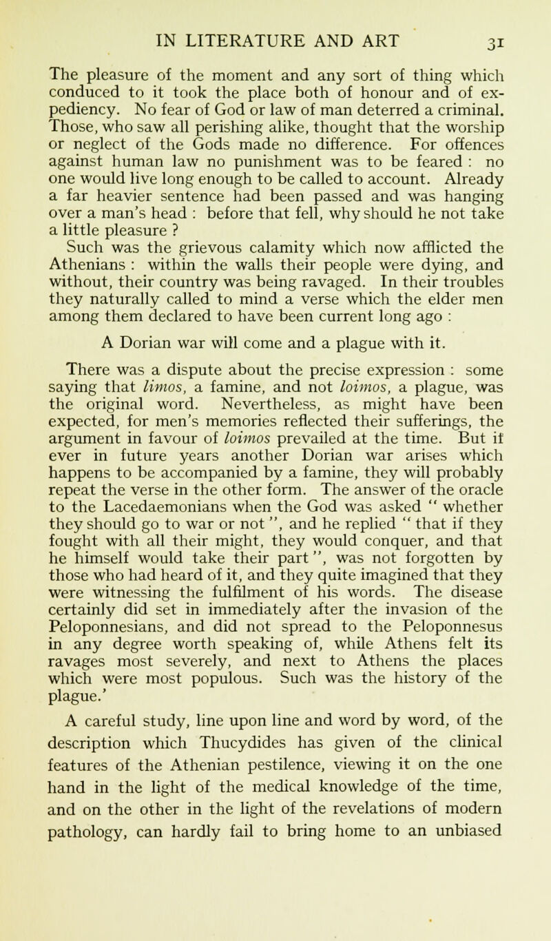 The pleasure of the moment and any sort of thing which conduced to it took the place both of honour and of ex- pediency. No fear of God or law of man deterred a criminal. Those, who saw all perishing alike, thought that the worship or neglect of the Gods made no difference. For offences against human law no punishment was to be feared : no one would live long enough to be called to account. Already a far heavier sentence had been passed and was hanging over a man's head : before that fell, why should he not take a little pleasure ? Such was the grievous calamity which now afflicted the Athenians : within the walls their people were dying, and without, their country was being ravaged. In their troubles they naturally called to mind a verse which the elder men among them declared to have been current long ago : A Dorian war will come and a plague with it. There was a dispute about the precise expression : some saying that limos, a famine, and not loimos, a plague, was the original word. Nevertheless, as might have been expected, for men's memories reflected their sufferings, the argument in favour of loimos prevailed at the time. But it ever in future years another Dorian war arises which happens to be accompanied by a famine, they will probably repeat the verse in the other form. The answer of the oracle to the Lacedaemonians when the God was asked  whether they should go to war or not , and he replied  that if they fought with all their might, they would conquer, and that he himself would take their part, was not forgotten by those who had heard of it, and they quite imagined that they were witnessing the fulfilment of his words. The disease certainly did set in immediately after the invasion of the Peloponnesians, and did not spread to the Peloponnesus in any degree worth speaking of, while Athens felt its ravages most severely, and next to Athens the places which were most populous. Such was the history of the plague.' A careful study, line upon line and word by word, of the description which Thucydides has given of the clinical features of the Athenian pestilence, viewing it on the one hand in the light of the medical knowledge of the time, and on the other in the light of the revelations of modern pathology, can hardly fail to bring home to an unbiased