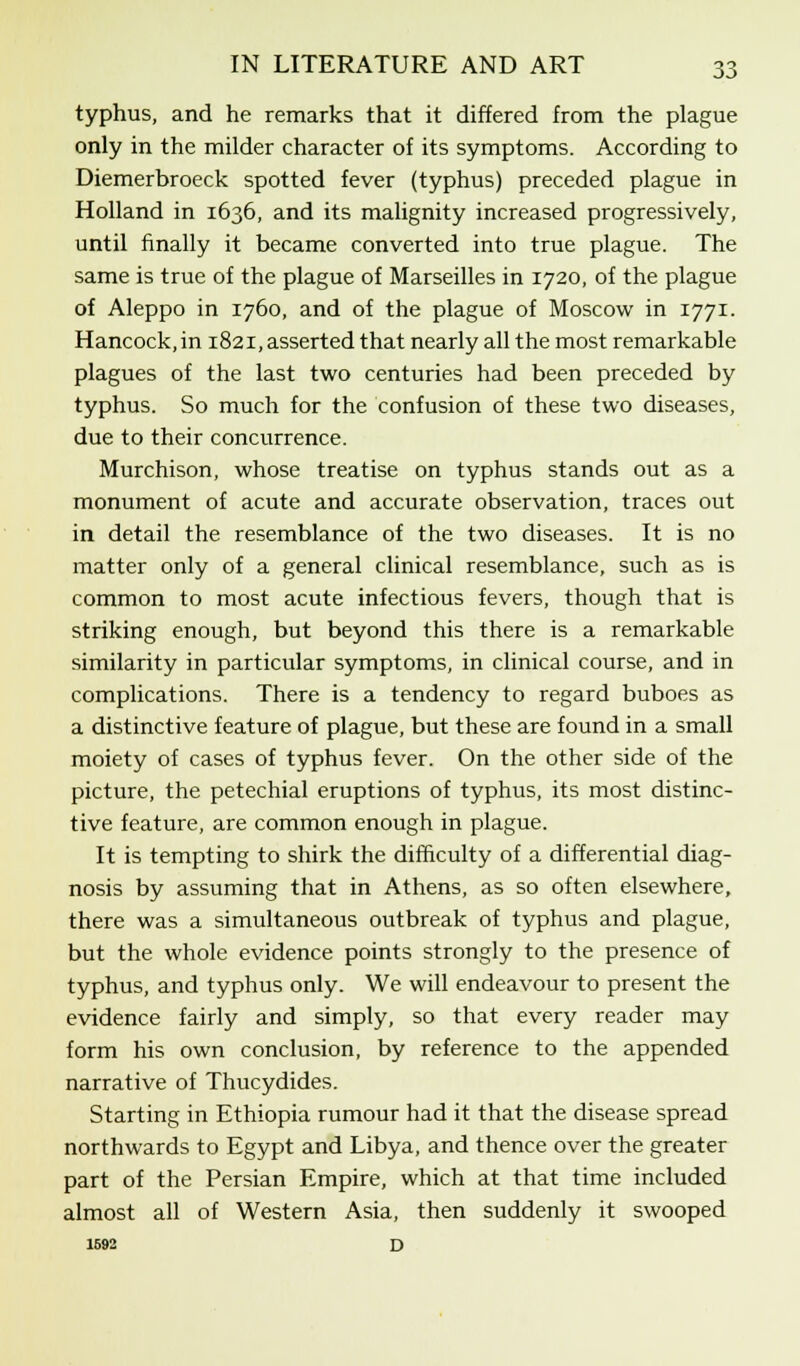 typhus, and he remarks that it differed from the plague only in the milder character of its symptoms. According to Diemerbroeck spotted fever (typhus) preceded plague in Holland in 1636, and its malignity increased progressively, until finally it became converted into true plague. The same is true of the plague of Marseilles in 1720, of the plague of Aleppo in 1760, and of the plague of Moscow in 1771. Hancock, in 1821, asserted that nearly all the most remarkable plagues of the last two centuries had been preceded by typhus. So much for the confusion of these two diseases, due to their concurrence. Murchison, whose treatise on typhus stands out as a monument of acute and accurate observation, traces out in detail the resemblance of the two diseases. It is no matter only of a general clinical resemblance, such as is common to most acute infectious fevers, though that is striking enough, but beyond this there is a remarkable similarity in particular symptoms, in clinical course, and in complications. There is a tendency to regard buboes as a distinctive feature of plague, but these are found in a small moiety of cases of typhus fever. On the other side of the picture, the petechial eruptions of typhus, its most distinc- tive feature, are common enough in plague. It is tempting to shirk the difficulty of a differential diag- nosis by assuming that in Athens, as so often elsewhere, there was a simultaneous outbreak of typhus and plague, but the whole evidence points strongly to the presence of typhus, and typhus only. We will endeavour to present the evidence fairly and simply, so that every reader may form his own conclusion, by reference to the appended narrative of Thucydides. Starting in Ethiopia rumour had it that the disease spread northwards to Egypt and Libya, and thence over the greater part of the Persian Empire, which at that time included almost all of Western Asia, then suddenly it swooped 1592 d