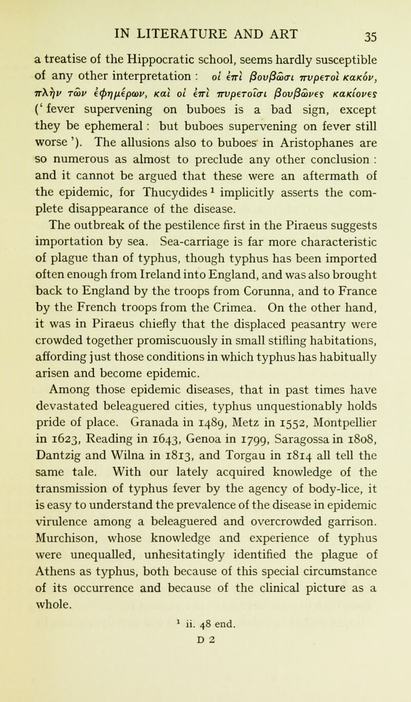 a treatise of the Hippocratic school, seems hardly susceptible of any other interpretation : 01 eirl fiovfia><Ti nvpeTol koikov, ir\r)v rcov k(f>t)fiipa)v, kui oi enl 7rvpeT0icri (3ovfia)ves KaKioves (' fever supervening on buboes is a bad sign, except they be ephemeral: but buboes supervening on fever still worse '). The allusions also to buboes in Aristophanes are so numerous as almost to preclude any other conclusion : and it cannot be argued that these were an aftermath of the epidemic, for Thucydides 1 implicitly asserts the com- plete disappearance of the disease. The outbreak of the pestilence first in the Piraeus suggests importation by sea. Sea-carriage is far more characteristic of plague than of typhus, though typhus has been imported often enough from Ireland into England, and was also brought back to England by the troops from Corunna, and to France by the French troops from the Crimea. On the other hand, it was in Piraeus chiefly that the displaced peasantry were crowded together promiscuously in small stifling habitations, affording just those conditions in which typhus has habitually arisen and become epidemic. Among those epidemic diseases, that in past times have devastated beleaguered cities, typhus unquestionably holds pride of place. Granada in 1489, Metz in 1552, Montpellier in 1623, Reading in 1643, Genoa in 1799, Saragossain 1808, Dantzig and Wilna in 1813, and Torgau in 1814 all tell the same tale. With our lately acquired knowledge of the transmission of typhus fever by the agency of body-lice, it is easy to understand the prevalence of the disease in epidemic virulence among a beleaguered and overcrowded garrison. Murchison, whose knowledge and experience of typhus were unequalled, unhesitatingly identified the plague of Athens as typhus, both because of this special circumstance of its occurrence and because of the clinical picture as a whole. 1 ii. 48 end. D 2