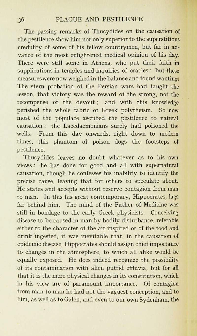 The passing remarks of Thucydides on the causation of the pestilence show him not only superior to the superstitious credulity of some of his fellow countrymen, but far in ad- vance of the most enlightened medical opinion of his day. There were still some in Athens, who put their faith in supplications in temples and inquiries of oracles : but these measures were now weighed in the balance and found wanting; The stern probation of the Persian wars had taught the lesson, that victory was the reward of the strong, not the recompense of the devout ; and with this knowledge perished the whole fabric of Greek polytheism. So now most of the populace ascribed the pestilence to natural causation : the Lacedaemonians surely had poisoned the wells. From this day onwards, right down to modern times, this phantom of poison dogs the footsteps of pestilence. Thucydides leaves no doubt whatever as to his own views : he has done for good and all with supernatural causation, though he confesses his inability to identify the precise cause, leaving that for others to speculate about. He states and accepts without reserve contagion from man to man. In this his great contemporary, Hippocrates, lags far behind him. The mind of the Father of Medicine was still in bondage to the early Greek physicists. Conceiving disease to be caused in man by bodily disturbance, referable either to the character of the air inspired or of the food and drink ingested, it was inevitable that, in the causation of epidemic disease, Hippocrates should assign chief importance to changes in the atmosphere, to which all alike would be equally exposed. He does indeed recognize the possibility of its contamination with alien putrid effluvia, but for all that it is the mere physical changes in its constitution, which in his view are of paramount importance. Of contagion from man to man he had not the vaguest conception, and to him, as well as to Galen, and even to our own Sydenham, the