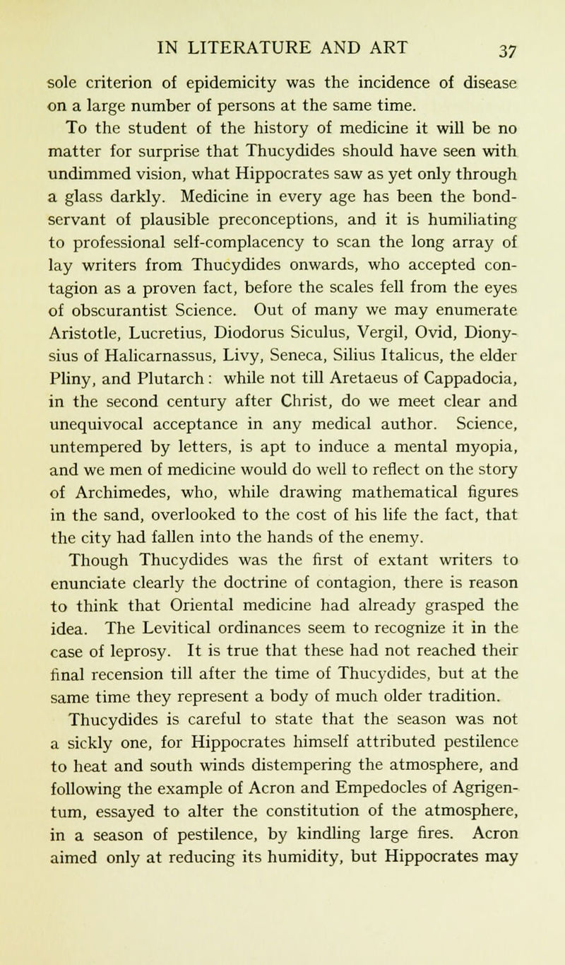 sole criterion of epidemicity was the incidence of disease on a large number of persons at the same time. To the student of the history of medicine it will be no matter for surprise that Thucydides should have seen with undimmed vision, what Hippocrates saw as yet only through a glass darkly. Medicine in every age has been the bond- servant of plausible preconceptions, and it is humiliating to professional self-complacency to scan the long array of lay writers from Thucydides onwards, who accepted con- tagion as a proven fact, before the scales fell from the eyes of obscurantist Science. Out of many we may enumerate Aristotle, Lucretius, Diodorus Siculus, Vergil, Ovid, Diony- sius of Halicarnassus, Livy, Seneca, Silius Italicus, the elder Pliny, and Plutarch : while not till Aretaeus of Cappadocia, in the second century after Christ, do we meet clear and unequivocal acceptance in any medical author. Science, untempered by letters, is apt to induce a mental myopia, and we men of medicine would do well to reflect on the story of Archimedes, who, while drawing mathematical figures in the sand, overlooked to the cost of his life the fact, that the city had fallen into the hands of the enemy. Though Thucydides was the first of extant writers to enunciate clearly the doctrine of contagion, there is reason to think that Oriental medicine had already grasped the idea. The Levitical ordinances seem to recognize it in the case of leprosy. It is true that these had not reached their final recension till after the time of Thucydides, but at the same time they represent a body of much older tradition. Thucydides is careful to state that the season was not a sickly one, for Hippocrates himself attributed pestilence to heat and south winds distempering the atmosphere, and following the example of Acron and Empedocles of Agrigen- tum, essayed to alter the constitution of the atmosphere, in a season of pestilence, by kindling large fires. Acron aimed only at reducing its humidity, but Hippocrates may