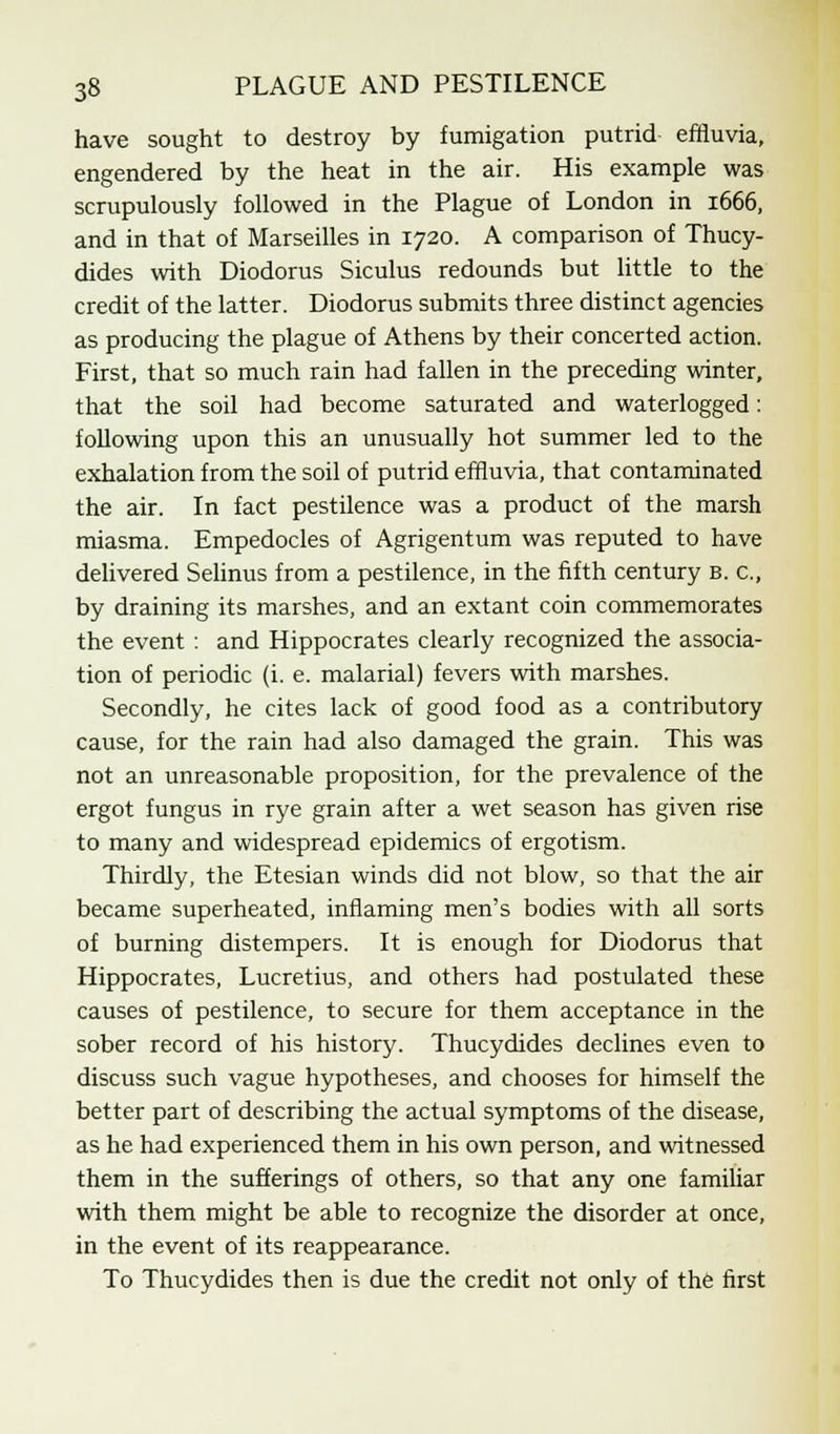 have sought to destroy by fumigation putrid effluvia, engendered by the heat in the air. His example was scrupulously followed in the Plague of London in 1666, and in that of Marseilles in 1720. A comparison of Thucy- dides with Diodorus Siculus redounds but little to the credit of the latter. Diodorus submits three distinct agencies as producing the plague of Athens by their concerted action. First, that so much rain had fallen in the preceding winter, that the soil had become saturated and waterlogged: following upon this an unusually hot summer led to the exhalation from the soil of putrid effluvia, that contaminated the air. In fact pestilence was a product of the marsh miasma. Empedocles of Agrigentum was reputed to have delivered Selinus from a pestilence, in the fifth century b. c, by draining its marshes, and an extant coin commemorates the event : and Hippocrates clearly recognized the associa- tion of periodic (i. e. malarial) fevers with marshes. Secondly, he cites lack of good food as a contributory cause, for the rain had also damaged the grain. This was not an unreasonable proposition, for the prevalence of the ergot fungus in rye grain after a wet season has given rise to many and widespread epidemics of ergotism. Thirdly, the Etesian winds did not blow, so that the air became superheated, inflaming men's bodies with all sorts of burning distempers. It is enough for Diodorus that Hippocrates, Lucretius, and others had postulated these causes of pestilence, to secure for them acceptance in the sober record of his history. Thucydides declines even to discuss such vague hypotheses, and chooses for himself the better part of describing the actual symptoms of the disease, as he had experienced them in his own person, and witnessed them in the sufferings of others, so that any one familiar with them might be able to recognize the disorder at once, in the event of its reappearance. To Thucydides then is due the credit not only of the first