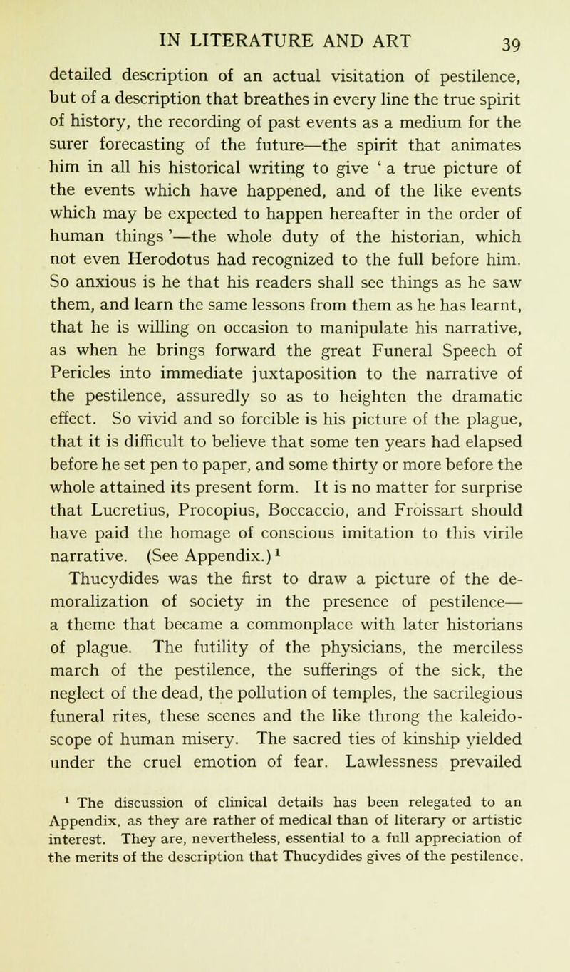 detailed description of an actual visitation of pestilence, but of a description that breathes in every line the true spirit of history, the recording of past events as a medium for the surer forecasting of the future—the spirit that animates him in all his historical writing to give ' a true picture of the events which have happened, and of the like events which may be expected to happen hereafter in the order of human things'—the whole duty of the historian, which not even Herodotus had recognized to the full before him. So anxious is he that his readers shall see things as he saw them, and learn the same lessons from them as he has learnt, that he is willing on occasion to manipulate his narrative, as when he brings forward the great Funeral Speech of Pericles into immediate juxtaposition to the narrative of the pestilence, assuredly so as to heighten the dramatic effect. So vivid and so forcible is his picture of the plague, that it is difficult to believe that some ten years had elapsed before he set pen to paper, and some thirty or more before the whole attained its present form. It is no matter for surprise that Lucretius, Procopius, Boccaccio, and Froissart should have paid the homage of conscious imitation to this virile narrative. (See Appendix.)1 Thucydides was the first to draw a picture of the de- moralization of society in the presence of pestilence— a theme that became a commonplace with later historians of plague. The futility of the physicians, the merciless march of the pestilence, the sufferings of the sick, the neglect of the dead, the pollution of temples, the sacrilegious funeral rites, these scenes and the like throng the kaleido- scope of human misery. The sacred ties of kinship yielded under the cruel emotion of fear. Lawlessness prevailed 1 The discussion of clinical details has been relegated to an Appendix, as they are rather of medical than of literary or artistic interest. They are, nevertheless, essential to a full appreciation of the merits of the description that Thucydides gives of the pestilence.
