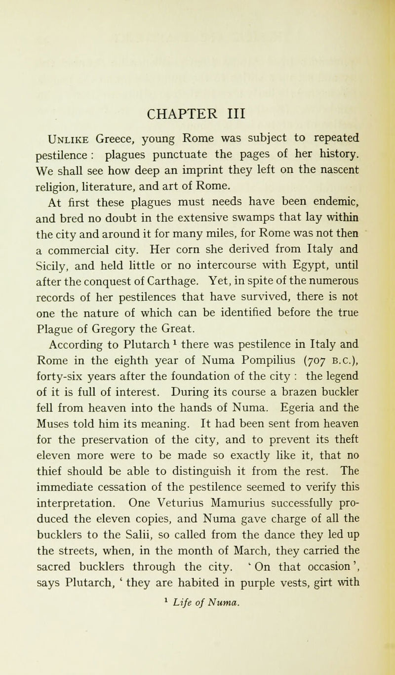 Unlike Greece, young Rome was subject to repeated pestilence : plagues punctuate the pages of her history. We shall see how deep an imprint they left on the nascent religion, literature, and art of Rome. At first these plagues must needs have been endemic, and bred no doubt in the extensive swamps that lay within the city and around it for many miles, for Rome was not then a commercial city. Her corn she derived from Italy and Sicily, and held little or no intercourse with Egypt, until after the conquest of Carthage. Yet, in spite of the numerous records of her pestilences that have survived, there is not one the nature of which can be identified before the true Plague of Gregory the Great. According to Plutarch x there was pestilence in Italy and Rome in the eighth year of Numa Pompilius (707 B.C.), forty-six years after the foundation of the city : the legend of it is full of interest. During its course a brazen buckler fell from heaven into the hands of Numa. Egeria and the Muses told him its meaning. It had been sent from heaven for the preservation of the city, and to prevent its theft eleven more were to be made so exactly like it, that no thief should be able to distinguish it from the rest. The immediate cessation of the pestilence seemed to verify this interpretation. One Veturius Mamurius successfully pro- duced the eleven copies, and Numa gave charge of all the bucklers to the Salii, so called from the dance they led up the streets, when, in the month of March, they carried the sacred bucklers through the city. 'On that occasion', says Plutarch, ' they are habited in purple vests, girt with 1 Life of Numa.