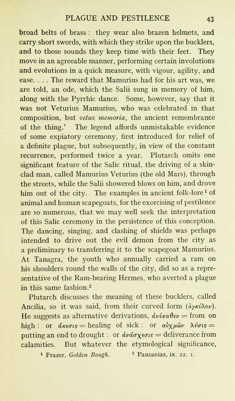 broad belts of brass : they wear also brazen helmets, and carry short swords, with which they strike upon the bucklers, and to those sounds they keep time with their feet. They move in an agreeable manner, performing certain involutions and evolutions in a quick measure, with vigour, agility, and ease. . . . The reward that Mamurius had for his art was, we are told, an ode, which the Salii sung in memory of him, along with the Pyrrhic dance. Some, however, say that it was not Veturius Mamurius, who was celebrated in that composition, but vetus memoria, the ancient remembrance of the thing.' The legend affords unmistakable evidence of some expiatory ceremony, first introduced for relief of a definite plague, but subsequently, in view of the constant recurrence, performed twice a year. Plutarch omits one significant feature of the Salic ritual, the driving of a skin- clad man, called Mamurius Veturius (the old Mars), through the streets, while the Salii showered blows on him, and drove him out of the city. The examples in ancient folk-lore1 of animal and human scapegoats, for the exorcising of pestilence are so numerous, that we may well seek the interpretation of this Salic ceremony in the persistence of this conception. The dancing, singing, and clashing of shields was perhaps intended to drive out the evil demon from the city as a preliminary to transferring it to the scapegoat Mamurius. At Tanagra, the youth who annually carried a ram on his shoulders round the walls of the city, did so as a repre- sentative of the Ram-bearing Hermes, who averted a plague in this same fashion.2 Plutarch discusses the meaning of these bucklers, called Ancilia, so it was said, from their curved form (ayKvXop). He suggests as alternative derivations, dveKadev = from on high : or a/ce«y = healing of sick : or avxn&v Xvais = putting an end to drought : or dvao-^cris = deliverance from calamities. But whatever the etymological significance, 1 Frazer, Golden Bough. 3 Pausanias, ix. 22. 1.