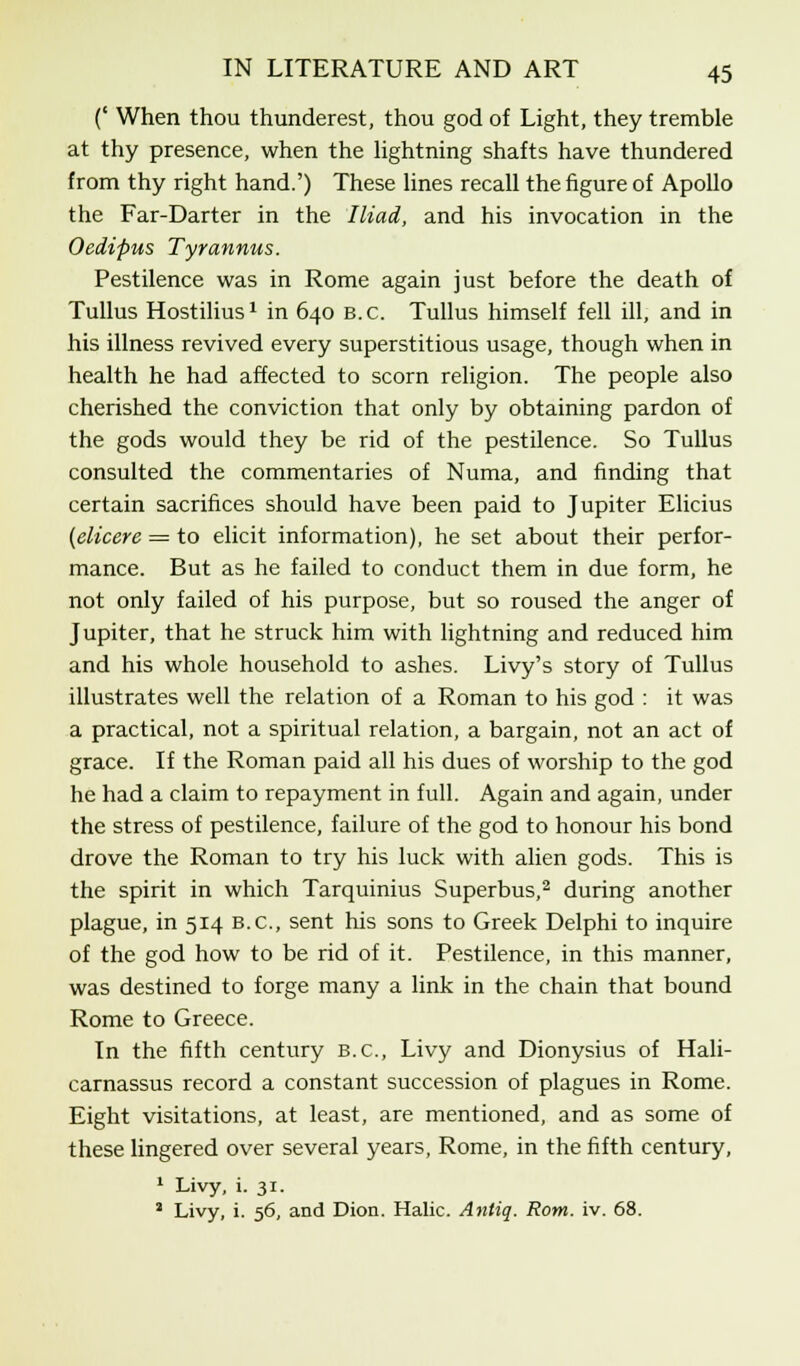 (' When thou thunderest, thou god of Light, they tremble at thy presence, when the lightning shafts have thundered from thy right hand.') These lines recall the figure of Apollo the Far-Darter in the Iliad, and his invocation in the Oedipus Tyrannus. Pestilence was in Rome again just before the death of Tullus Hostilius1 in 640 B.C. Tullus himself fell ill, and in his illness revived every superstitious usage, though when in health he had affected to scorn religion. The people also cherished the conviction that only by obtaining pardon of the gods would they be rid of the pestilence. So Tullus consulted the commentaries of Numa, and finding that certain sacrifices should have been paid to Jupiter Elicius (elicere = to elicit information), he set about their perfor- mance. But as he failed to conduct them in due form, he not only failed of his purpose, but so roused the anger of Jupiter, that he struck him with lightning and reduced him and his whole household to ashes. Livy's story of Tullus illustrates well the relation of a Roman to his god : it was a practical, not a spiritual relation, a bargain, not an act of grace. If the Roman paid all his dues of worship to the god he had a claim to repayment in full. Again and again, under the stress of pestilence, failure of the god to honour his bond drove the Roman to try his luck with alien gods. This is the spirit in which Tarquinius Superbus,2 during another plague, in 514 B.C., sent his sons to Greek Delphi to inquire of the god how to be rid of it. Pestilence, in this manner, was destined to forge many a link in the chain that bound Rome to Greece. In the fifth century B.C., Livy and Dionysius of Hali- carnassus record a constant succession of plagues in Rome. Eight visitations, at least, are mentioned, and as some of these lingered over several years, Rome, in the fifth century, 1 Livy, i. 31. 2 Livy, i. 56, and Dion. Halic. Antig. Rom. iv. 68.