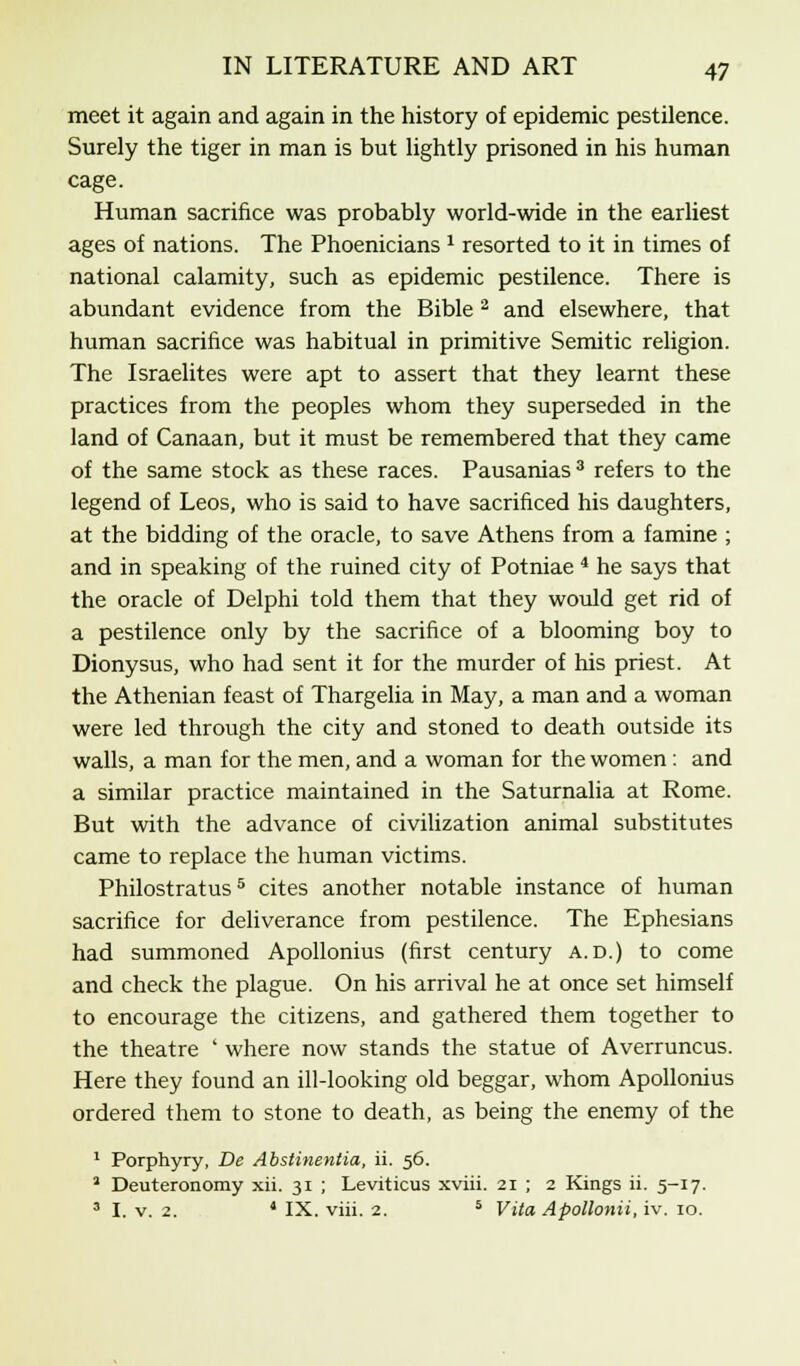 meet it again and again in the history of epidemic pestilence. Surely the tiger in man is but lightly prisoned in his human cage. Human sacrifice was probably world-wide in the earliest ages of nations. The Phoenicians 1 resorted to it in times of national calamity, such as epidemic pestilence. There is abundant evidence from the Bible 2 and elsewhere, that human sacrifice was habitual in primitive Semitic religion. The Israelites were apt to assert that they learnt these practices from the peoples whom they superseded in the land of Canaan, but it must be remembered that they came of the same stock as these races. Pausanias 3 refers to the legend of Leos, who is said to have sacrificed his daughters, at the bidding of the oracle, to save Athens from a famine ; and in speaking of the ruined city of Potniae 4 he says that the oracle of Delphi told them that they would get rid of a pestilence only by the sacrifice of a blooming boy to Dionysus, who had sent it for the murder of his priest. At the Athenian feast of Thargelia in May, a man and a woman were led through the city and stoned to death outside its walls, a man for the men, and a woman for the women : and a similar practice maintained in the Saturnalia at Rome. But with the advance of civilization animal substitutes came to replace the human victims. Philostratus5 cites another notable instance of human sacrifice for deliverance from pestilence. The Ephesians had summoned Apollonius (first century a.d.) to come and check the plague. On his arrival he at once set himself to encourage the citizens, and gathered them together to the theatre ' where now stands the statue of Averruncus. Here they found an ill-looking old beggar, whom Apollonius ordered them to stone to death, as being the enemy of the 1 Porphyry, De Abstinentia, ii. 56. 1 Deuteronomy xii. 31 ; Leviticus xviii. 21 ; 2 Kings ii. 5-17. 3 I. v. 2. ' IX. viii. 2. 5 Vita Apollonii, iv. 10.