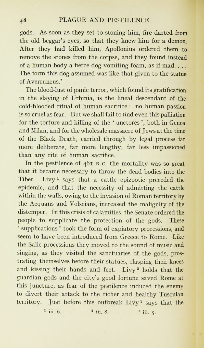 gods. As soon as they set to stoning him, fire darted from the old beggar's eyes, so that they knew him for a demon. After they had killed him, Apollonius ordered them to remove the stones from the corpse, and they found instead of a human body a fierce dog vomiting foam, as if mad. . . . The form this dog assumed was like that given to the statue of Averruncus.' The blood-lust of panic terror, which found its gratification in the slaying of Urbinia, is the lineal descendant of the cold-blooded ritual of human sacrifice : no human passion is so cruel as fear. But we shall fail to find even this palliation for the torture and killing of the ' unctores ', both in Genoa and Milan, and for the wholesale massacre of Jews at the time of the Black Death, carried through by legal process far more deliberate, far more lengthy, far less impassioned than any rite of human sacrifice. In the pestilence of 461 B.C. the mortality was so great that it became necessary to throw the dead bodies into the Tiber. Livy1 says that a cattle epizootic preceded the epidemic, and that the necessity of admitting the cattle within the walls, owing to the invasion of Roman territory by the Aequans and Volscians, increased the malignity of the distemper. In this crisis of calamities, the Senate ordered the people to supplicate the protection of the gods. These ' supplications ' took the form of expiatory processions, and seem to have been introduced from Greece to Rome. Like the Salic processions they moved to the sound of music and singing, as they visited the sanctuaries of the gods, pros- trating themselves before their statues, clasping their knees and kissing their hands and feet. Livy2 holds that the guardian gods and the city's good fortune saved Rome at this juncture, as fear of the pestilence induced the enemy to divert their attack to the richer and healthy Tusculan territory. Just before this outbreak Livy3 says that the 1 iii. 6. 2 iii. 8. 3 iii. 5.