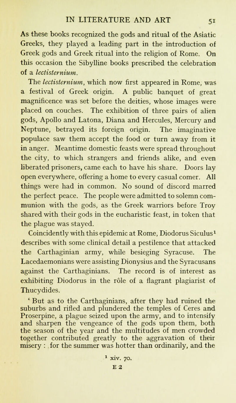 As these books recognized the gods and ritual of the Asiatic Greeks, they played a leading part in the introduction of Greek gods and Greek ritual into the religion of Rome. On this occasion the Sibylline books prescribed the celebration of a lectisternium. The lectisternium, which now first appeared in Rome, was a festival of Greek origin. A public banquet of great magnificence was set before the deities, whose images were placed on couches. The exhibition of three pairs of alien gods, Apollo and Latona, Diana and Hercules, Mercury and Neptune, betrayed its foreign origin. The imaginative populace saw them accept the food or turn away from it in anger. Meantime domestic feasts were spread throughout the city, to which strangers and friends alike, and even liberated prisoners, came each to have his share. Doors lay open everywhere, offering a home to every casual comer. All things were had in common. No sound of discord marred the perfect peace. The people were admitted to solemn com- munion with the gods, as the Greek warriors before Troy shared with their gods in the eucharistic feast, in token that the plague was stayed. Coincidently with this epidemic at Rome, Diodorus Siculus1 describes with some clinical detail a pestilence that attacked the Carthaginian army, while besieging Syracuse. The Lacedaemonians were assisting Dionysius and the Syracusans against the Carthaginians. The record is of interest as exhibiting Diodorus in the role of a flagrant plagiarist of Thucydides. ' But as to the Carthaginians, after they had ruined the suburbs and rifled and plundered the temples of Ceres and Proserpine, a plague seized upon the army, and to intensify and sharpen the vengeance of the gods upon them, both the season of the year and the multitudes of men crowded together contributed greatly to the aggravation of their misery : . for the summer was hotter than ordinarily, and the E2
