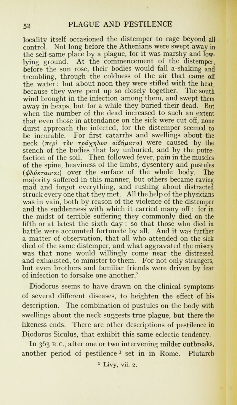 locality itself occasioned the distemper to rage beyond all control. Not long before the Athenians were swept away in the self-same place by a plague, for it was marshy and low- lying ground. At the commencement of the distemper, before the sun rose, their bodies would fall a-shaking and trembling, through the coldness of the air that came off the water : but about noon they were stifled with the heat, because they were pent up so closely together. The south wind brought in the infection among them, and swept them away in heaps, but for a while they buried their dead. But when the number of the dead increased to such an extent that even those in attendance on the sick were cut off, none durst approach the infected, for the distemper seemed to be incurable. For first catarrhs and swellings about the neck {nepl tov rpdxv^0 otS^fiara) were caused by the stench of the bodies that lay unburied, and by the putre- faction of the soil. Then followed fever, pain in the muscles of the spine, heaviness of the limbs, dysentery and pustules (<p\vKTan>ai) over the surface of the whole body. The majority suffered in this manner, but others became raving mad and forgot everything, and rushing about distracted struck every one that they met. All the help of the physicians was in vain, both by reason of the violence of the distemper and the suddenness with which it carried many off: for in the midst of terrible suffering they commonly died on the fifth or at latest the sixth day : so that those who died in battle were accounted fortunate by all. And it was further a matter of observation, that all who attended on the sick died of the same distemper, and what aggravated the misery was that none would willingly come near the distressed and exhausted, to minister to them. For not only strangers, but even brothers and familiar friends were driven by fear of infection to forsake one another.' Diodorus seems to have drawn on the clinical symptoms of several different diseases, to heighten the effect of his description. The combination of pustules on the body with swellings about the neck suggests true plague, but there the likeness ends. There are other descriptions of pestilence in Diodorus Siculus, that exhibit this same eclectic tendency. In 363 B.C., after one or two intervening milder outbreaks, another period of pestilence 1 set in in Rome. Plutarch 1 Livy, vii. 2.