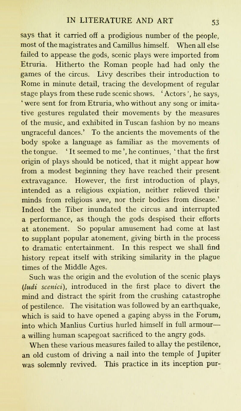 says that it carried off a prodigious number of the people, most of the magistrates and Camillus himself. When all else failed to appease the gods, scenic plays were imported from Etruria. Hitherto the Roman people had had only the games of the circus. Livy describes their introduction to Rome in minute detail, tracing the development of regular stage plays from these rude scenic shows. ' Actors', he says, ' were sent for from Etruria, who without any song or imita- tive gestures regulated their movements by the measures of the music, and exhibited in Tuscan fashion by no means ungraceful dances.' To the ancients the movements of the body spoke a language as familiar as the movements of the tongue. ' It seemed to me', he continues, ' that the first origin of plays should be noticed, that it might appear how from a modest beginning they have reached their present extravagance. However, the first introduction of plays, intended as a religious expiation, neither relieved their minds from religious awe, nor their bodies from disease.' Indeed the Tiber inundated the circus and interrupted a performance, as though the gods despised their efforts at atonement. So popular amusement had come at last to supplant popular atonement, giving birth in the process to dramatic entertainment. In this respect we shall find history repeat itself with striking similarity in the plague times of the Middle Ages. Such was the origin and the evolution of the scenic plays (ludi scenici), introduced in the first place to divert the mind and distract the spirit from the crushing catastrophe of pestilence. The visitation was followed by an earthquake, which is said to have opened a gaping abyss in the Forum, into which Manlius Curtius hurled himself in full armour— a willing human scapegoat sacrificed to the angry gods. When these various measures failed to allay the pestilence, an old custom of driving a nail into the temple of Jupiter was solemnly revived. This practice in its inception pur-