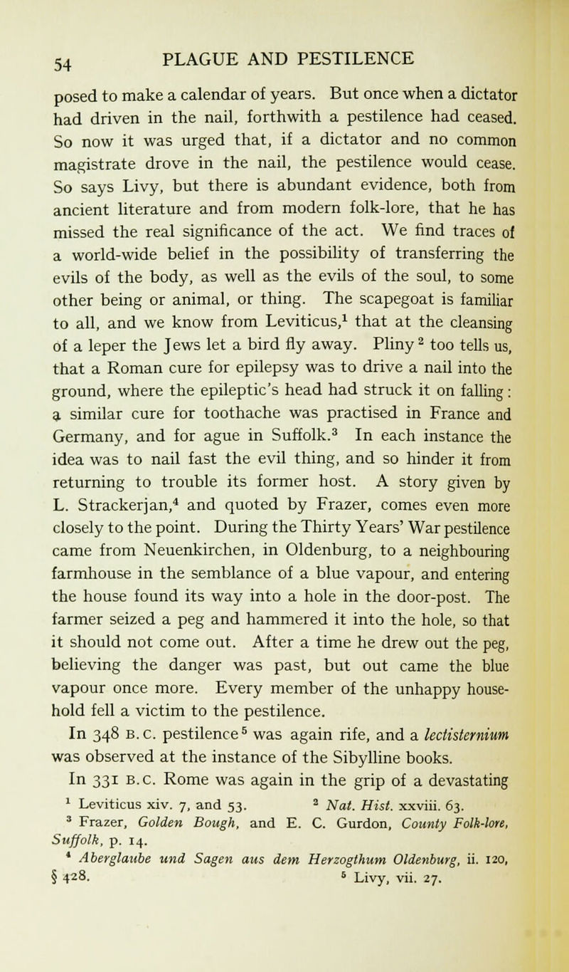 posed to make a calendar of years. But once when a dictator had driven in the nail, forthwith a pestilence had ceased. So now it was urged that, if a dictator and no common magistrate drove in the nail, the pestilence would cease. So says Livy, but there is abundant evidence, both from ancient literature and from modern folk-lore, that he has missed the real significance of the act. We find traces of a world-wide belief in the possibility of transferring the evils of the body, as well as the evils of the soul, to some other being or animal, or thing. The scapegoat is familiar to all, and we know from Leviticus,1 that at the cleansing of a leper the Jews let a bird fly away. Pliny2 too tells us, that a Roman cure for epilepsy was to drive a nail into the ground, where the epileptic's head had struck it on falling: a similar cure for toothache was practised in France and Germany, and for ague in Suffolk.3 In each instance the idea was to nail fast the evil thing, and so hinder it from returning to trouble its former host. A story given by L. Strackerjan,4 and quoted by Frazer, comes even more closely to the point. During the Thirty Years' War pestilence came from Neuenkirchen, in Oldenburg, to a neighbouring farmhouse in the semblance of a blue vapour, and entering the house found its way into a hole in the door-post. The farmer seized a peg and hammered it into the hole, so that it should not come out. After a time he drew out the peg, believing the danger was past, but out came the blue vapour once more. Every member of the unhappy house- hold fell a victim to the pestilence. In 348 B.C. pestilence5 was again rife, and a lectisternium was observed at the instance of the Sibylline books. In 331 B.C. Rome was again in the grip of a devastating 1 Leviticus xiv. 7, and 53. 2 Nat. Hist, xxviii. 63. 3 Frazer, Golden Bough, and E. C. Gurdon, County Folk-lore, Suffolk, p. 14. * Aberglaube und Sagen aus dem Herzogthum Oldenburg, ii. 120, § 428. 6 Livy, vii. 27.