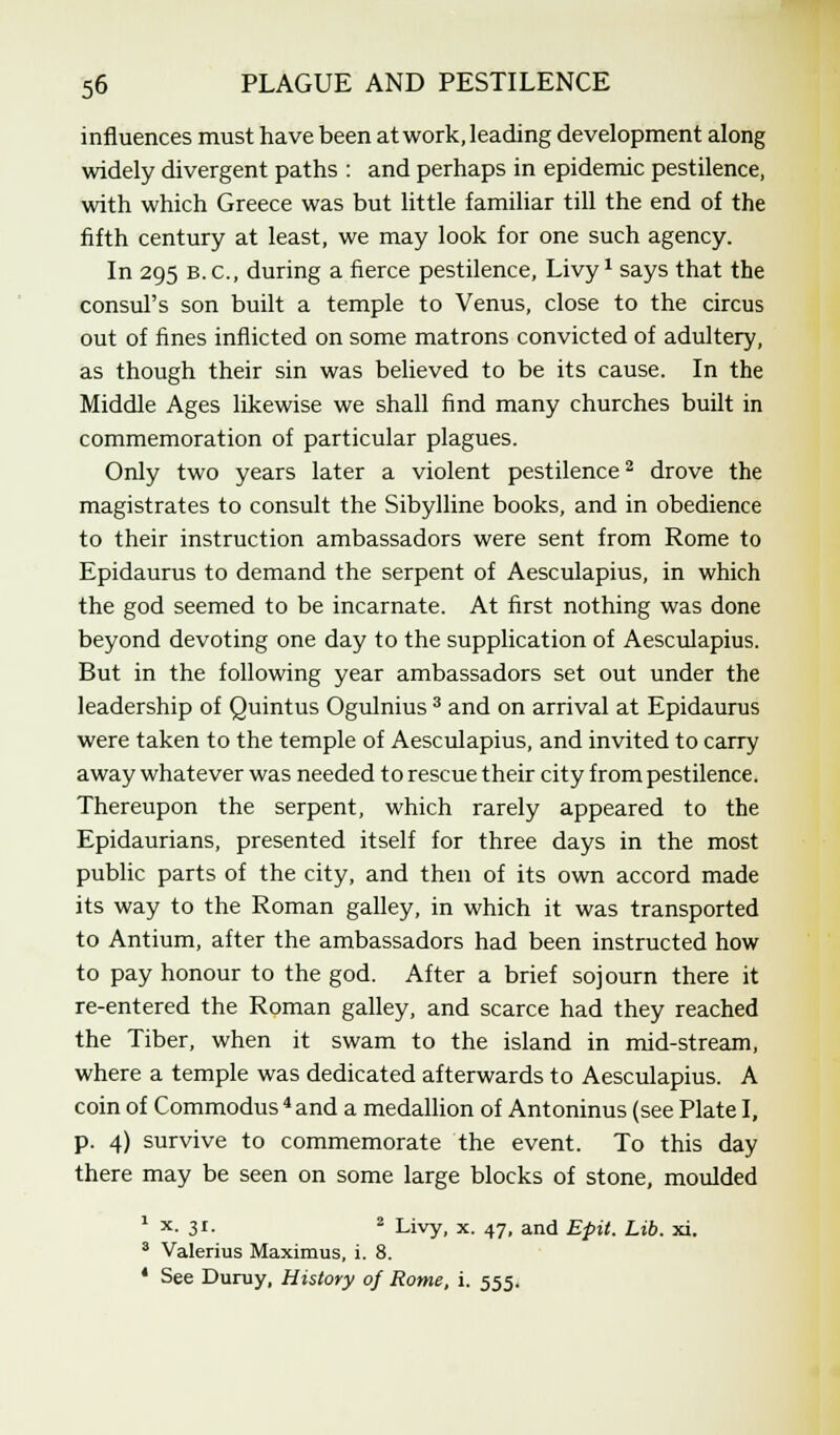 influences must have been at work, leading development along widely divergent paths : and perhaps in epidemic pestilence, with which Greece was but little familiar till the end of the fifth century at least, we may look for one such agency. In 295 B.C., during a fierce pestilence, Livy1 says that the consul's son built a temple to Venus, close to the circus out of fines inflicted on some matrons convicted of adultery, as though their sin was believed to be its cause. In the Middle Ages likewise we shall find many churches built in commemoration of particular plagues. Only two years later a violent pestilence2 drove the magistrates to consult the Sibylline books, and in obedience to their instruction ambassadors were sent from Rome to Epidaurus to demand the serpent of Aesculapius, in which the god seemed to be incarnate. At first nothing was done beyond devoting one day to the supplication of Aesculapius. But in the following year ambassadors set out under the leadership of Quintus Ogulnius 3 and on arrival at Epidaurus were taken to the temple of Aesculapius, and invited to carry away whatever was needed to rescue their city from pestilence. Thereupon the serpent, which rarely appeared to the Epidaurians, presented itself for three days in the most public parts of the city, and then of its own accord made its way to the Roman galley, in which it was transported to Antium, after the ambassadors had been instructed how to pay honour to the god. After a brief sojourn there it re-entered the Roman galley, and scarce had they reached the Tiber, when it swam to the island in mid-stream, where a temple was dedicated afterwards to Aesculapius. A coin of Commodus 4and a medallion of Antoninus (see Plate I, p. 4) survive to commemorate the event. To this day there may be seen on some large blocks of stone, moulded 1 x- 31- 2 Livy, x. 47, and Epit. Lib. xi. 3 Valerius Maximus, i. 8. 4 See Duruy, History of Rome, i. 555.