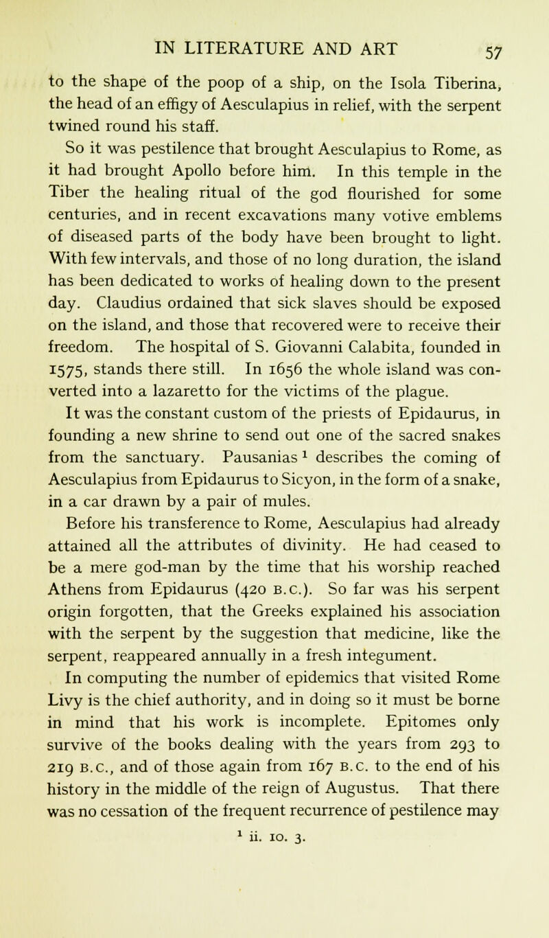 to the shape of the poop of a ship, on the Isola Tiberina, the head of an effigy of Aesculapius in relief, with the serpent twined round his staff. So it was pestilence that brought Aesculapius to Rome, as it had brought Apollo before him. In this temple in the Tiber the healing ritual of the god flourished for some centuries, and in recent excavations many votive emblems of diseased parts of the body have been brought to light. With few intervals, and those of no long duration, the island has been dedicated to works of healing down to the present day. Claudius ordained that sick slaves should be exposed on the island, and those that recovered were to receive their freedom. The hospital of S. Giovanni Calabita, founded in 1575, stands there still. In 1656 the whole island was con- verted into a lazaretto for the victims of the plague. It was the constant custom of the priests of Epidaurus, in founding a new shrine to send out one of the sacred snakes from the sanctuary. Pausanias * describes the coming of Aesculapius from Epidaurus to Sicyon, in the form of a snake, in a car drawn by a pair of mules. Before his transference to Rome, Aesculapius had already attained all the attributes of divinity. He had ceased to be a mere god-man by the time that his worship reached Athens from Epidaurus (420 B.C.). So far was his serpent origin forgotten, that the Greeks explained his association with the serpent by the suggestion that medicine, like the serpent, reappeared annually in a fresh integument. In computing the number of epidemics that visited Rome Livy is the chief authority, and in doing so it must be borne in mind that his work is incomplete. Epitomes only survive of the books dealing with the years from 293 to 219 B.C., and of those again from 167 B.C. to the end of his history in the middle of the reign of Augustus. That there was no cessation of the frequent recurrence of pestilence may