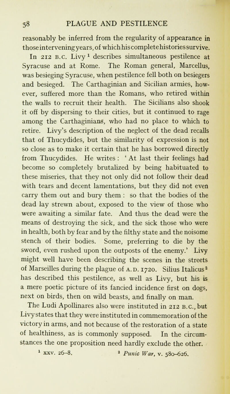 reasonably be inferred from the regularity of appearance in those intervening years, of which his complete histories survive. In 212 B.C. Livy 1 describes simultaneous pestilence at Syracuse and at Rome. The Roman general, Marcellus, was besieging Syracuse, when pestilence fell both on besiegers and besieged. The Carthaginian and Sicilian armies, how- ever, suffered more than the Romans, who retired within the walls to recruit their health. The Sicilians also shook it off by dispersing to their cities, but it continued to rage among the Carthaginians, who had no place to which to retire. Livy's description of the neglect of the dead recalls that of Thucydides, but the similarity of expression is not so close as to make it certain that he has borrowed directly from Thucydides. He writes : ' At last their feelings had become so completely brutalized by being habituated to these miseries, that they not only did not follow their dead with tears and decent lamentations, but they did not even carry them out and bury them : so that the bodies of the dead lay strewn about, exposed to the view of those who were awaiting a similar fate. And thus the dead were the means of destroying the sick, and the sick those who were in health, both by fear and by the filthy state and the noisome stench of their bodies. Some, preferring to die by the sword, even rushed upon the outposts of the enemy.' Livy might well have been describing the scenes in the streets of Marseilles during the plague of a. d. 1720. Silius Italicus3 has described this pestilence, as well as Livy, but his is a mere poetic picture of its fancied incidence first on dogs, next on birds, then on wild beasts, and finally on man. The Ludi Apollinares also were instituted in 212 B.C.,but Livy states that they were instituted in commemoration of the victory in arms, and not because of the restoration of a state of healthiness, as is commonly supposed. In the circum- stances the one proposition need hardly exclude the other. 1 xxv. 26-8. a Punic War, v. 580-626.
