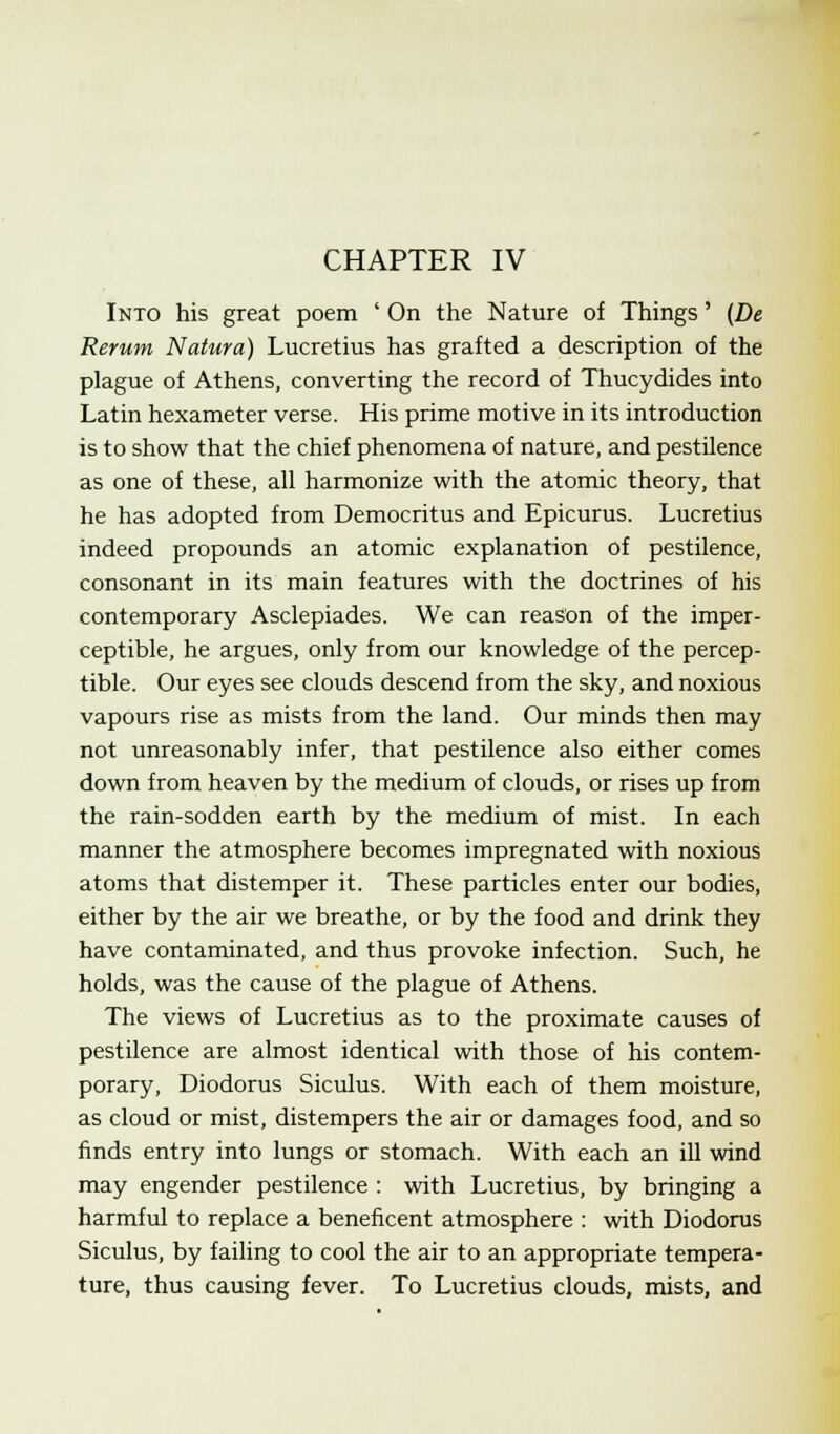 Into his great poem ' On the Nature of Things' (De Rerum Natura) Lucretius has grafted a description of the plague of Athens, converting the record of Thucydides into Latin hexameter verse. His prime motive in its introduction is to show that the chief phenomena of nature, and pestilence as one of these, all harmonize with the atomic theory, that he has adopted from Democritus and Epicurus. Lucretius indeed propounds an atomic explanation of pestilence, consonant in its main features with the doctrines of his contemporary Asclepiades. We can reason of the imper- ceptible, he argues, only from our knowledge of the percep- tible. Our eyes see clouds descend from the sky, and noxious vapours rise as mists from the land. Our minds then may not unreasonably infer, that pestilence also either comes down from heaven by the medium of clouds, or rises up from the rain-sodden earth by the medium of mist. In each manner the atmosphere becomes impregnated with noxious atoms that distemper it. These particles enter our bodies, either by the air we breathe, or by the food and drink they have contaminated, and thus provoke infection. Such, he holds, was the cause of the plague of Athens. The views of Lucretius as to the proximate causes of pestilence are almost identical with those of his contem- porary, Diodorus Siculus. With each of them moisture, as cloud or mist, distempers the air or damages food, and so finds entry into lungs or stomach. With each an ill wind may engender pestilence : with Lucretius, by bringing a harmful to replace a beneficent atmosphere : with Diodorus Siculus, by failing to cool the air to an appropriate tempera- ture, thus causing fever. To Lucretius clouds, mists, and