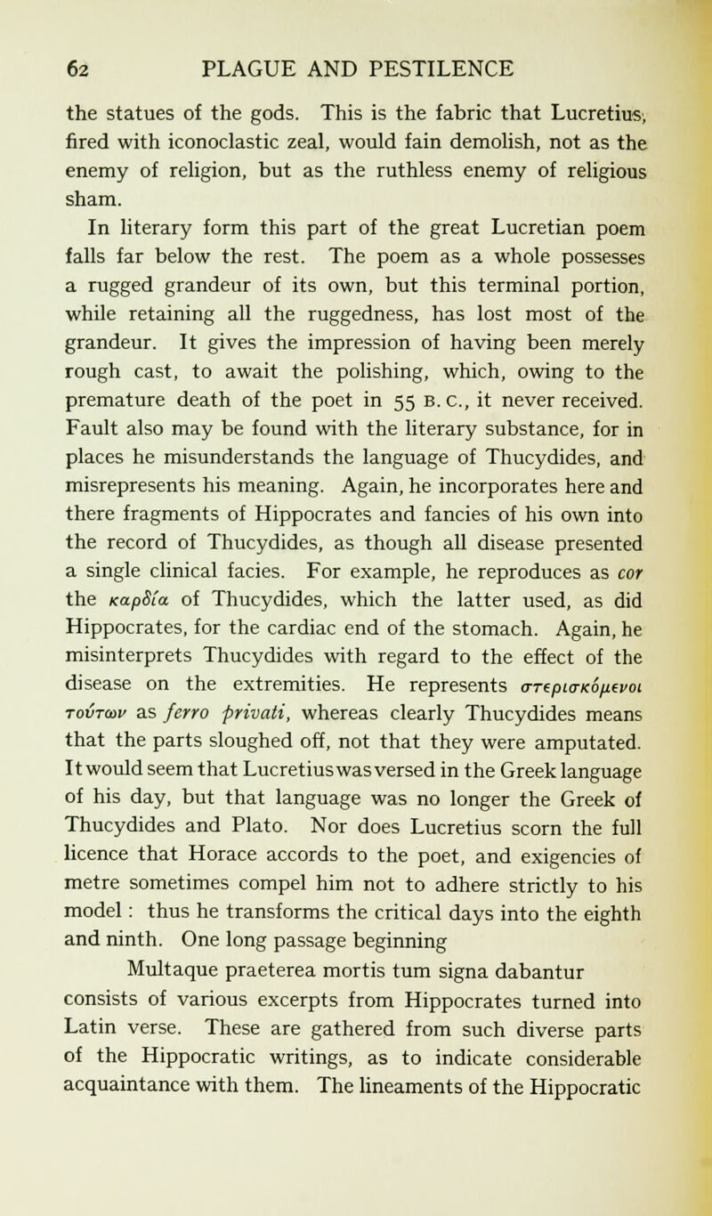 the statues of the gods. This is the fabric that Lucretius, fired with iconoclastic zeal, would fain demolish, not as the enemy of religion, but as the ruthless enemy of religious sham. In literary form this part of the great Lucretian poem falls far below the rest. The poem as a whole possesses a rugged grandeur of its own, but this terminal portion, while retaining all the ruggedness, has lost most of the grandeur. It gives the impression of having been merely rough cast, to await the polishing, which, owing to the premature death of the poet in 55 B.C., it never received. Fault also may be found with the literary substance, for in places he misunderstands the language of Thucydides, and misrepresents his meaning. Again, he incorporates here and there fragments of Hippocrates and fancies of his own into the record of Thucydides, as though all disease presented a single clinical facies. For example, he reproduces as cor the KapSia of Thucydides, which the latter used, as did Hippocrates, for the cardiac end of the stomach. Again, he misinterprets Thucydides with regard to the effect of the disease on the extremities. He represents arepio-Ko/xivot tovtcdv as ferro privati, whereas clearly Thucydides means that the parts sloughed off, not that they were amputated. It would seem that Lucretius was versed in the Greek language of his day, but that language was no longer the Greek of Thucydides and Plato. Nor does Lucretius scorn the full licence that Horace accords to the poet, and exigencies of metre sometimes compel him not to adhere strictly to his model: thus he transforms the critical days into the eighth and ninth. One long passage beginning Multaque praeterea mortis turn signa dabantur consists of various excerpts from Hippocrates turned into Latin verse. These are gathered from such diverse parts of the Hippocratic writings, as to indicate considerable acquaintance with them. The lineaments of the Hippocratic
