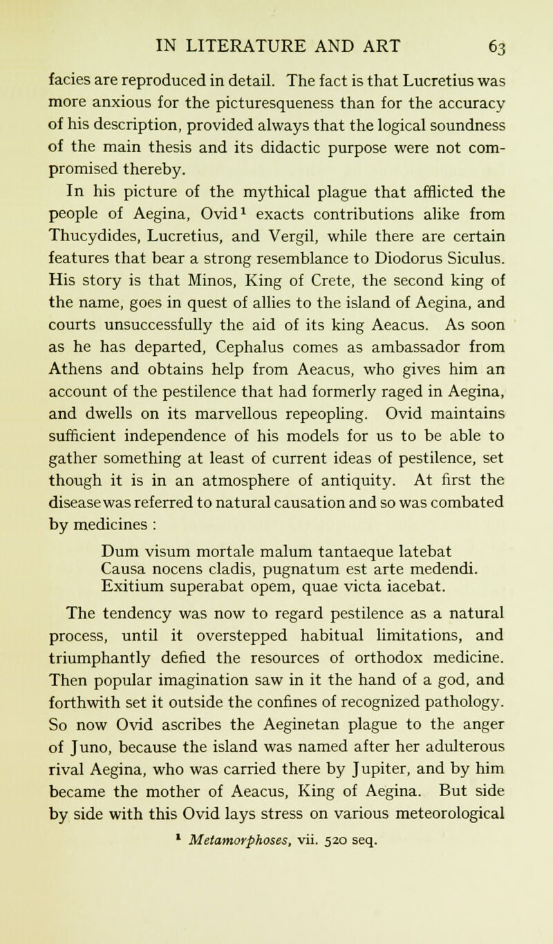fades are reproduced in detail. The fact is that Lucretius was more anxious for the picturesqueness than for the accuracy of his description, provided always that the logical soundness of the main thesis and its didactic purpose were not com- promised thereby. In his picture of the mythical plague that afflicted the people of Aegina, Ovid1 exacts contributions alike from Thucydides, Lucretius, and Vergil, while there are certain features that bear a strong resemblance to Diodorus Siculus. His story is that Minos, King of Crete, the second king of the name, goes in quest of allies to the island of Aegina, and courts unsuccessfully the aid of its king Aeacus. As soon as he has departed, Cephalus comes as ambassador from Athens and obtains help from Aeacus, who gives him an account of the pestilence that had formerly raged in Aegina, and dwells on its marvellous repeopling. Ovid maintains sufficient independence of his models for us to be able to gather something at least of current ideas of pestilence, set though it is in an atmosphere of antiquity. At first the disease was referred to natural causation and so was combated by medicines : Dum visum mortale malum tantaeque latebat Causa nocens cladis, pugnatum est arte medendi. Exitium superabat opem, quae victa iacebat. The tendency was now to regard pestilence as a natural process, until it overstepped habitual limitations, and triumphantly defied the resources of orthodox medicine. Then popular imagination saw in it the hand of a god, and forthwith set it outside the confines of recognized pathology. So now Ovid ascribes the Aeginetan plague to the anger of Juno, because the island was named after her adulterous rival Aegina, who was carried there by Jupiter, and by him became the mother of Aeacus, King of Aegina. But side by side with this Ovid lays stress on various meteorological 1 Metamorphoses, vii. 520 seq.