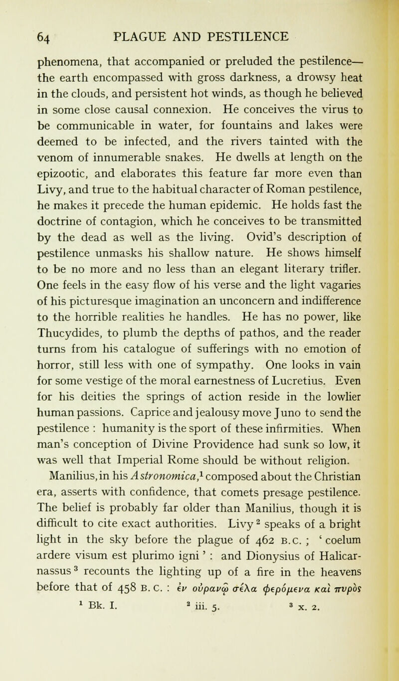 phenomena, that accompanied or preluded the pestilence— the earth encompassed with gross darkness, a drowsy heat in the clouds, and persistent hot winds, as though he believed in some close causal connexion. He conceives the virus to be communicable in water, for fountains and lakes were deemed to be infected, and the rivers tainted with the venom of innumerable snakes. He dwells at length on the epizootic, and elaborates this feature far more even than Livy, and true to the habitual character of Roman pestilence, he makes it precede the human epidemic. He holds fast the doctrine of contagion, which he conceives to be transmitted by the dead as well as the living. Ovid's description of pestilence unmasks his shallow nature. He shows himself to be no more and no less than an elegant literary trifler. One feels in the easy flow of his verse and the light vagaries of his picturesque imagination an unconcern and indifference to the horrible realities he handles. He has no power, like Thucydides, to plumb the depths of pathos, and the reader turns from his catalogue of sufferings with no emotion of horror, still less with one of sympathy. One looks in vain for some vestige of the moral earnestness of Lucretius. Even for his deities the springs of action reside in the lowlier human passions. Caprice and jealousy move Juno to send the pestilence : humanity is the sport of these infirmities. When man's conception of Divine Providence had sunk so low, it was well that Imperial Rome should be without religion. Manilius.in his Astronomica,1 composed about the Christian era, asserts with confidence, that comets presage pestilence. The belief is probably far older than Manilius, though it is difficult to cite exact authorities. Livy2 speaks of a bright light in the sky before the plague of 462 B.C. ; ' coelum ardere visum est plurimo igni' : and Dionysius of Halicar- nassus3 recounts the lighting up of a fire in the heavens before that of 458 B. C. : £v ovpava> <r£\a <f>tp6p.eva /ecu nvpbs 1 Bk. I. 2 iii. 5. 3 x 2i