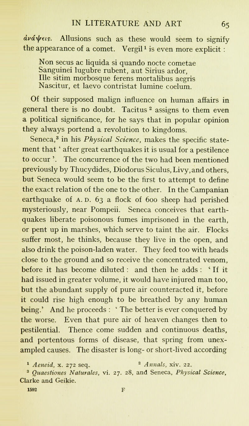 ava^i?. Allusions such as these would seem to signify the appearance of a comet. Vergil1 is even more explicit : Non secus ac liquida si quando nocte cometae Sanguinei lugubre rubent, aut Sirius ardor, Ille sitim morbosque ferens mortalibus aegris Nascitur, et laevo contristat lumine coelum. Of their supposed malign influence on human affairs in general there is no doubt. Tacitus 2 assigns to them even a political significance, for he says that in popular opinion they always portend a revolution to kingdoms. Seneca,3 in his Physical Science, makes the specific state- ment that ' after great earthquakes it is usual for a pestilence to occur '. The concurrence of the two had been mentioned previously by Thucydides, Diodorus Siculus,Livy,and others, but Seneca would seem to be the first to attempt to define the exact relation of the one to the other. In the Campanian earthquake of A. d. 63 a flock of 600 sheep had perished mysteriously, near Pompeii. Seneca conceives that earth- quakes liberate poisonous fumes imprisoned in the earth, or pent up in marshes, which serve to taint the air. Flocks suffer most, he thinks, because they live in the open, and also drink the poison-laden water. They feed too with heads close to the ground and so receive the concentrated venom, before it has become diluted : and then he adds : ' If it had issued in greater volume, it would have injured man too, but the abundant supply of pure air counteracted it, before it could rise high enough to be breathed by any human being.' And he proceeds : ' The better is ever conquered by the worse. Even that pure air of heaven changes then to pestilential. Thence come sudden and continuous deaths, and portentous forms of disease, that spring from unex- ampled causes. The disaster is long- or short-lived according 1 Aeneid, x. 272 seq. 2 Annals, xiv. 22. 3 Quaestiones Naturales, vi. 27. 28, and Seneca, Physical Science, Clarke and Geikie. 1592 F
