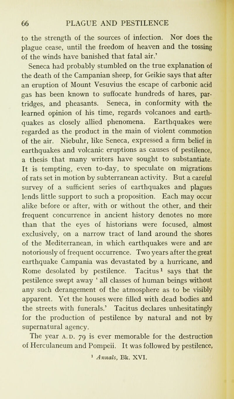 to the strength of the sources of infection. Nor does the plague cease, until the freedom of heaven and the tossing of the winds have banished that fatal air.' Seneca had probably stumbled on the true explanation of the death of the Campanian sheep, for Geikie says that after an eruption of Mount Vesuvius the escape of carbonic acid gas has been known to suffocate hundreds of hares, par- tridges, and pheasants. Seneca, in conformity with the learned opinion of his time, regards volcanoes and earth- quakes as closely allied phenomena. Earthquakes were regarded as the product in the main of violent commotion of the air. Niebuhr, like Seneca, expressed a firm belief in earthquakes and volcanic eruptions as causes of pestilence, a thesis that many writers have sought to substantiate. It is tempting, even to-day, to speculate on migrations of rats set in motion by subterranean activity. But a careful survey of a sufficient series of earthquakes and plagues lends little support to such a proposition. Each may occur alike before or after, with or without the other, and their frequent concurrence in ancient history denotes no more than that the eyes of historians were focused, almost exclusively, on a narrow tract of land around the shores of the Mediterranean, in which earthquakes were and are notoriously of frequent occurrence. Two years after the great earthquake Campania was devastated by a hurricane, and Rome desolated by pestilence. Tacitus1 says that the pestilence swept away ' all classes of human beings without any such derangement of the atmosphere as to be visibly apparent. Yet the houses were filled with dead bodies and the streets with funerals.' Tacitus declares unhesitatingly for the production of pestilence by natural and not by supernatural agency. The year a.d. 79 is ever memorable for the destruction of Herculaneum and Pompeii. It was followed by pestilence, 1 Annals, Bk. XVI.