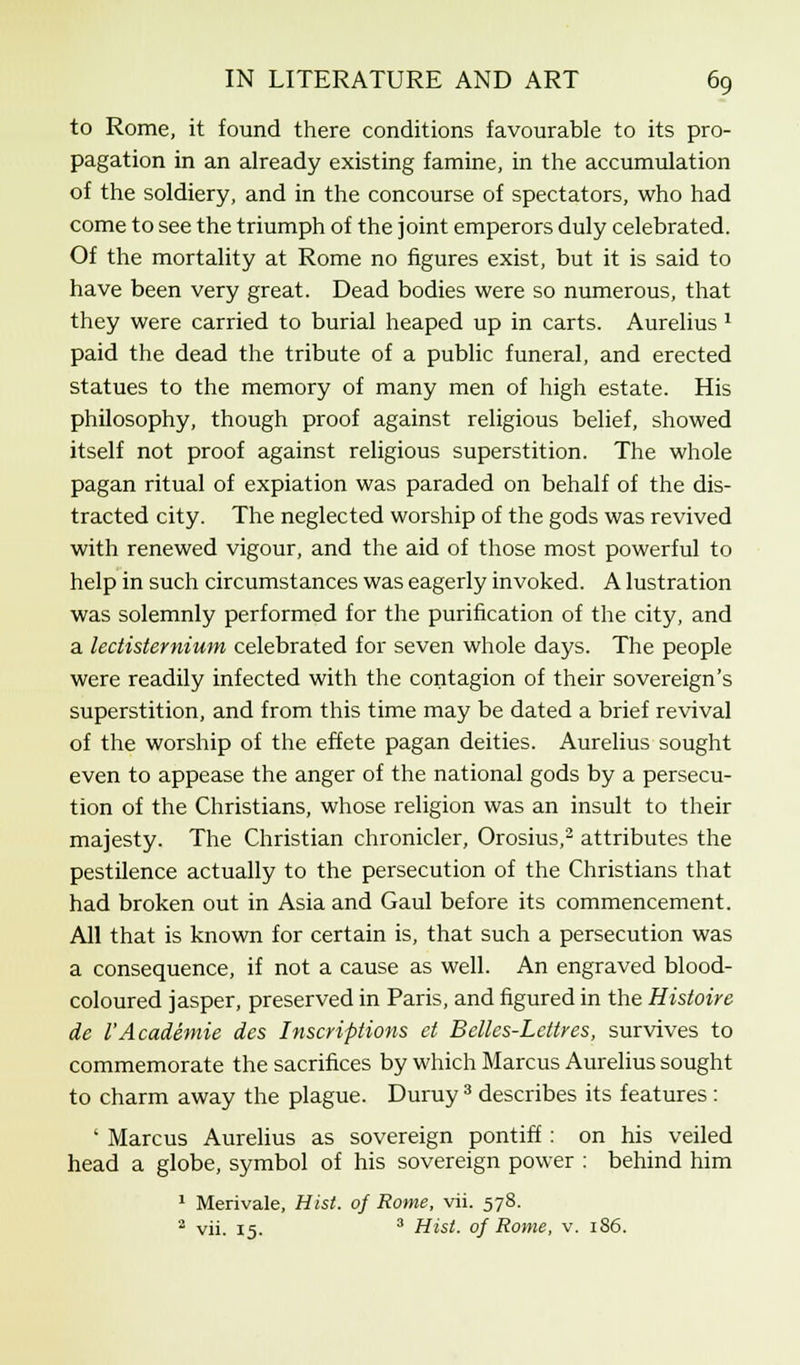 to Rome, it found there conditions favourable to its pro- pagation in an already existing famine, in the accumulation of the soldiery, and in the concourse of spectators, who had come to see the triumph of the joint emperors duly celebrated. Of the mortality at Rome no figures exist, but it is said to have been very great. Dead bodies were so numerous, that they were carried to burial heaped up in carts. Aurelius 2 paid the dead the tribute of a public funeral, and erected statues to the memory of many men of high estate. His philosophy, though proof against religious belief, showed itself not proof against religious superstition. The whole pagan ritual of expiation was paraded on behalf of the dis- tracted city. The neglected worship of the gods was revived with renewed vigour, and the aid of those most powerful to help in such circumstances was eagerly invoked. A lustration was solemnly performed for the purification of the city, and a lectistemium celebrated for seven whole days. The people were readily infected with the contagion of their sovereign's superstition, and from this time may be dated a brief revival of the worship of the effete pagan deities. Aurelius sought even to appease the anger of the national gods by a persecu- tion of the Christians, whose religion was an insult to their majesty. The Christian chronicler, Orosius,2 attributes the pestilence actually to the persecution of the Christians that had broken out in Asia and Gaul before its commencement. All that is known for certain is, that such a persecution was a consequence, if not a cause as well. An engraved blood- coloured jasper, preserved in Paris, and figured in the Histoire de I'Academie des Inscriptions et Belles-Lettres, survives to commemorate the sacrifices by which Marcus Aurelius sought to charm away the plague. Duruy 3 describes its features : ' Marcus Aurelius as sovereign pontiff : on his veiled head a globe, symbol of his sovereign power : behind him 1 Merivale, Hist, of Rome, vii. 578. 2 vii. 15. 3 Hist, of Rome, v. 186.