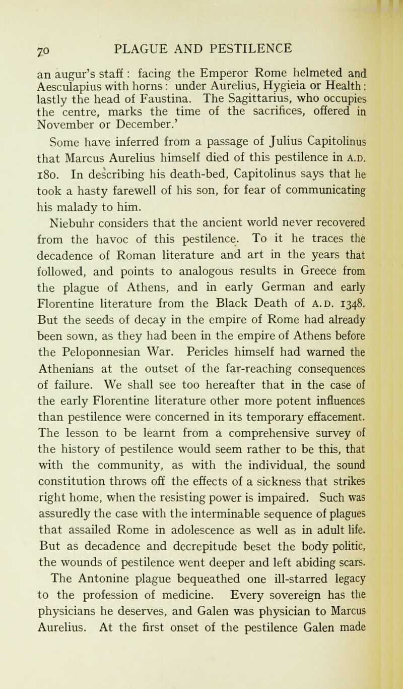 an augur's staff : facing the Emperor Rome helmeted and Aesculapius with horns: under Aurelius, Hygieia or Health : lastly the head of Faustina. The Sagittarius, who occupies the centre, marks the time of the sacrifices, offered in November or December.' Some have inferred from a passage of Julius Capitolinus that Marcus Aurelius himself died of this pestilence in a.d. 180. In describing his death-bed, Capitolinus says that he took a hasty farewell of his son, for fear of communicating his malady to him. Niebuhr considers that the ancient world never recovered from the havoc of this pestilence. To it he traces the decadence of Roman literature and art in the years that followed, and points to analogous results in Greece from the plague of Athens, and in early German and early Florentine literature from the Black Death of a.d. 1348. But the seeds of decay in the empire of Rome had already been sown, as they had been in the empire of Athens before the Peloponnesian War. Pericles himself had warned the Athenians at the outset of the far-reaching consequences of failure. We shall see too hereafter that in the case of the early Florentine literature other more potent influences than pestilence were concerned in its temporary effacement. The lesson to be learnt from a comprehensive survey of the history of pestilence would seem rather to be this, that with the community, as with the individual, the sound constitution throws off the effects of a sickness that strikes right home, when the resisting power is impaired. Such was assuredly the case with the interminable sequence of plagues that assailed Rome in adolescence as well as in adult life. But as decadence and decrepitude beset the body politic, the wounds of pestilence went deeper and left abiding scars. The Antonine plague bequeathed one ill-starred legacy to the profession of medicine. Every sovereign has the physicians he deserves, and Galen was physician to Marcus Aurelius. At the first onset of the pestilence Galen made