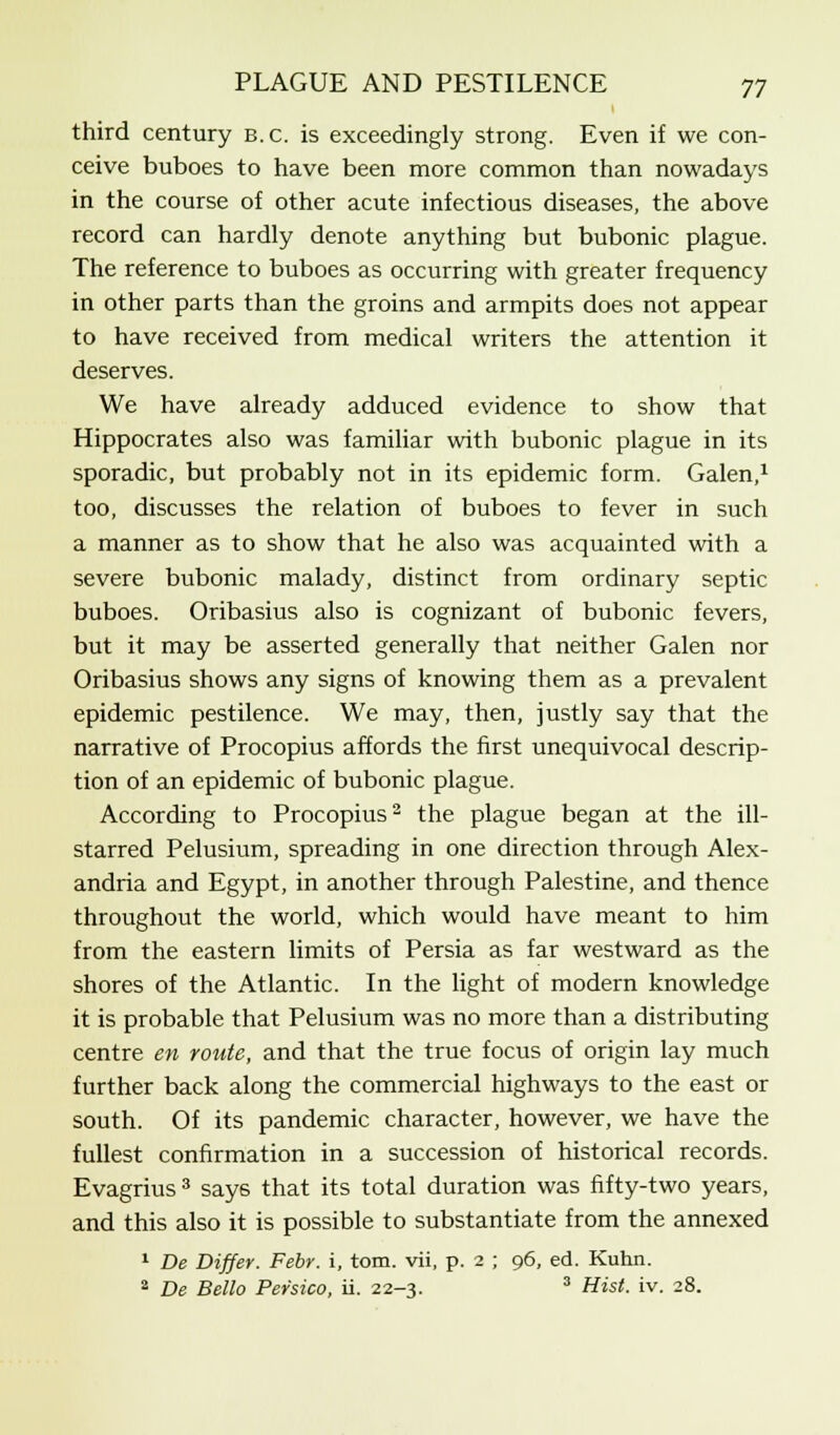 third century b.c. is exceedingly strong. Even if we con- ceive buboes to have been more common than nowadays in the course of other acute infectious diseases, the above record can hardly denote anything but bubonic plague. The reference to buboes as occurring with greater frequency in other parts than the groins and armpits does not appear to have received from medical writers the attention it deserves. We have already adduced evidence to show that Hippocrates also was familiar with bubonic plague in its sporadic, but probably not in its epidemic form. Galen,1 too, discusses the relation of buboes to fever in such a manner as to show that he also was acquainted with a severe bubonic malady, distinct from ordinary septic buboes. Oribasius also is cognizant of bubonic fevers, but it may be asserted generally that neither Galen nor Oribasius shows any signs of knowing them as a prevalent epidemic pestilence. We may, then, justly say that the narrative of Procopius affords the first unequivocal descrip- tion of an epidemic of bubonic plague. According to Procopius2 the plague began at the ill- starred Pelusium, spreading in one direction through Alex- andria and Egypt, in another through Palestine, and thence throughout the world, which would have meant to him from the eastern limits of Persia as far westward as the shores of the Atlantic. In the light of modern knowledge it is probable that Pelusium was no more than a distributing centre en route, and that the true focus of origin lay much further back along the commercial highways to the east or south. Of its pandemic character, however, we have the fullest confirmation in a succession of historical records. Evagrius 3 say6 that its total duration was fifty-two years, and this also it is possible to substantiate from the annexed 1 De Differ. Febr. i, torn, vii, p. 2 ; 96, ed. Kuhn. 2 De Bello Per'sico, ii. 22-3. 3 Hist. iv. 28.