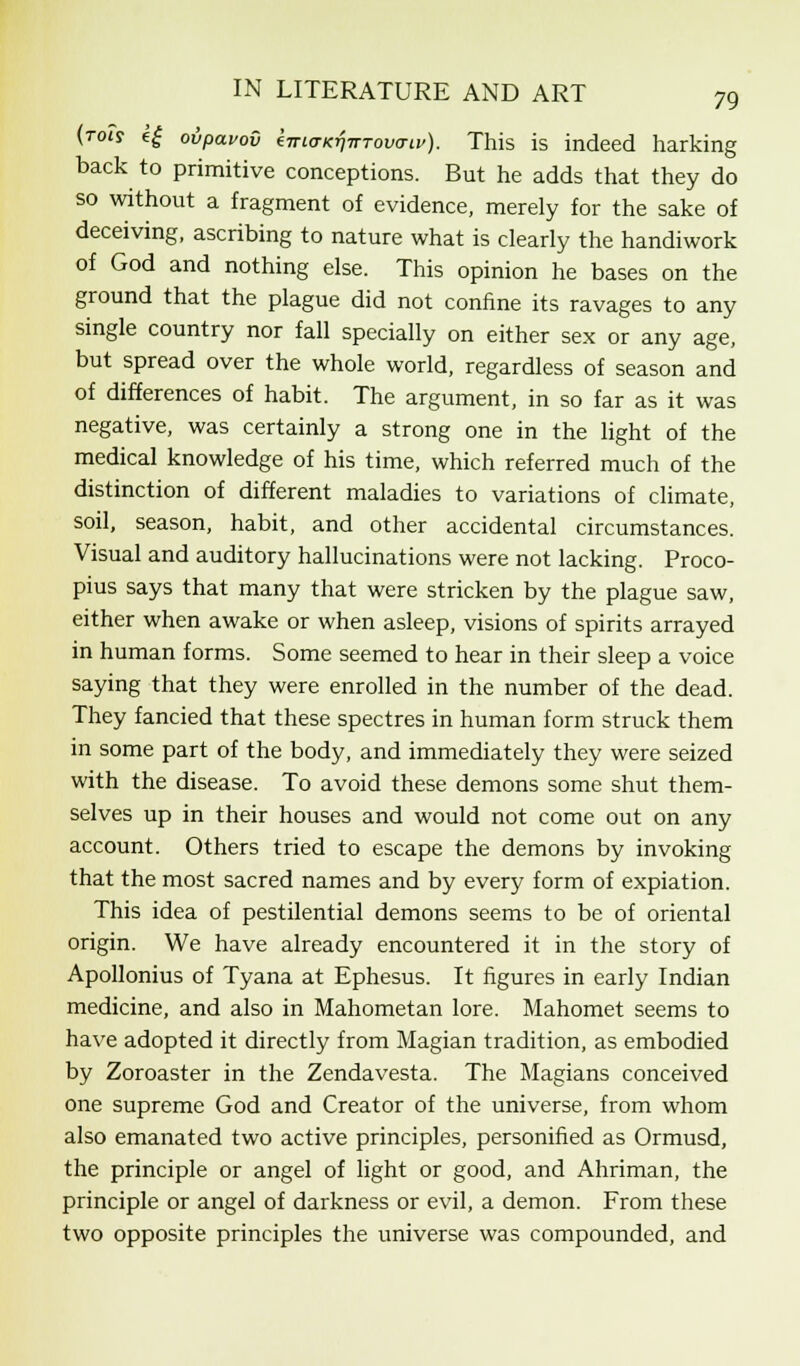 (tois e£ ovpavov kiriaKrinTovcnv). This is indeed harking back to primitive conceptions. But he adds that they do so without a fragment of evidence, merely for the sake of deceiving, ascribing to nature what is clearly the handiwork of God and nothing else. This opinion he bases on the ground that the plague did not confine its ravages to any single country nor fall specially on either sex or any age, but spread over the whole world, regardless of season and of differences of habit. The argument, in so far as it was negative, was certainly a strong one in the light of the medical knowledge of his time, which referred much of the distinction of different maladies to variations of climate, soil, season, habit, and other accidental circumstances. Visual and auditory hallucinations were not lacking. Proco- pius says that many that were stricken by the plague saw, either when awake or when asleep, visions of spirits arrayed in human forms. Some seemed to hear in their sleep a voice saying that they were enrolled in the number of the dead. They fancied that these spectres in human form struck them in some part of the body, and immediately they were seized with the disease. To avoid these demons some shut them- selves up in their houses and would not come out on any account. Others tried to escape the demons by invoking that the most sacred names and by every form of expiation. This idea of pestilential demons seems to be of oriental origin. We have already encountered it in the story of Apollonius of Tyana at Ephesus. It figures in early Indian medicine, and also in Mahometan lore. Mahomet seems to have adopted it directly from Magian tradition, as embodied by Zoroaster in the Zendavesta. The Magians conceived one supreme God and Creator of the universe, from whom also emanated two active principles, personified as Ormusd, the principle or angel of light or good, and Ahriman, the principle or angel of darkness or evil, a demon. From these two opposite principles the universe was compounded, and