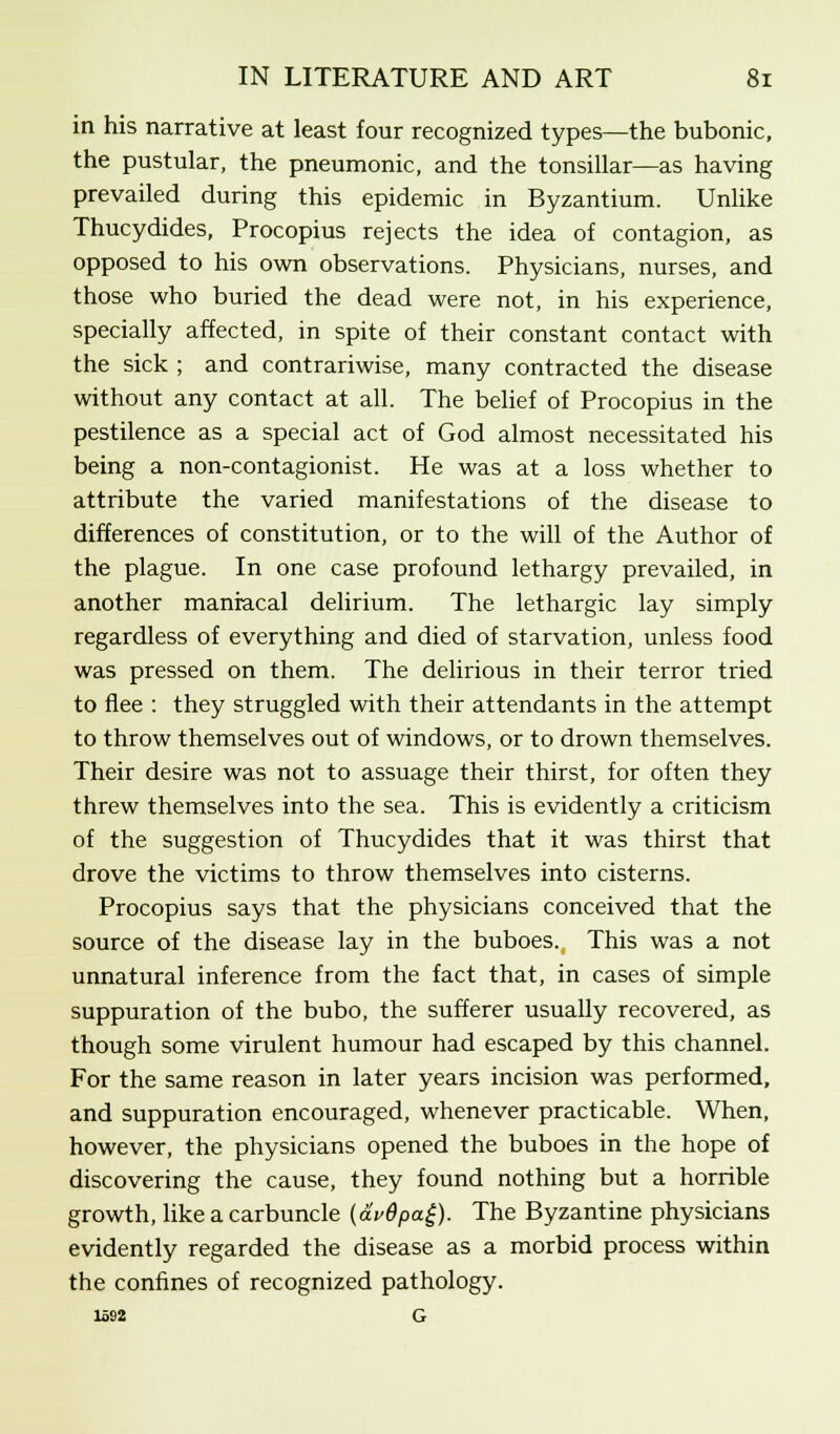 in his narrative at least four recognized types—the bubonic, the pustular, the pneumonic, and the tonsillar—as having prevailed during this epidemic in Byzantium. Unlike Thucydides, Procopius rejects the idea of contagion, as opposed to his own observations. Physicians, nurses, and those who buried the dead were not, in his experience, specially affected, in spite of their constant contact with the sick ; and contrariwise, many contracted the disease without any contact at all. The belief of Procopius in the pestilence as a special act of God almost necessitated his being a non-contagionist. He was at a loss whether to attribute the varied manifestations of the disease to differences of constitution, or to the will of the Author of the plague. In one case profound lethargy prevailed, in another maniacal delirium. The lethargic lay simply regardless of everything and died of starvation, unless food was pressed on them. The delirious in their terror tried to flee : they struggled with their attendants in the attempt to throw themselves out of windows, or to drown themselves. Their desire was not to assuage their thirst, for often they threw themselves into the sea. This is evidently a criticism of the suggestion of Thucydides that it was thirst that drove the victims to throw themselves into cisterns. Procopius says that the physicians conceived that the source of the disease lay in the buboes. This was a not unnatural inference from the fact that, in cases of simple suppuration of the bubo, the sufferer usually recovered, as though some virulent humour had escaped by this channel. For the same reason in later years incision was performed, and suppuration encouraged, whenever practicable. When, however, the physicians opened the buboes in the hope of discovering the cause, they found nothing but a horrible growth, like a carbuncle (av0pa£). The Byzantine physicians evidently regarded the disease as a morbid process within the confines of recognized pathology. 1592 G