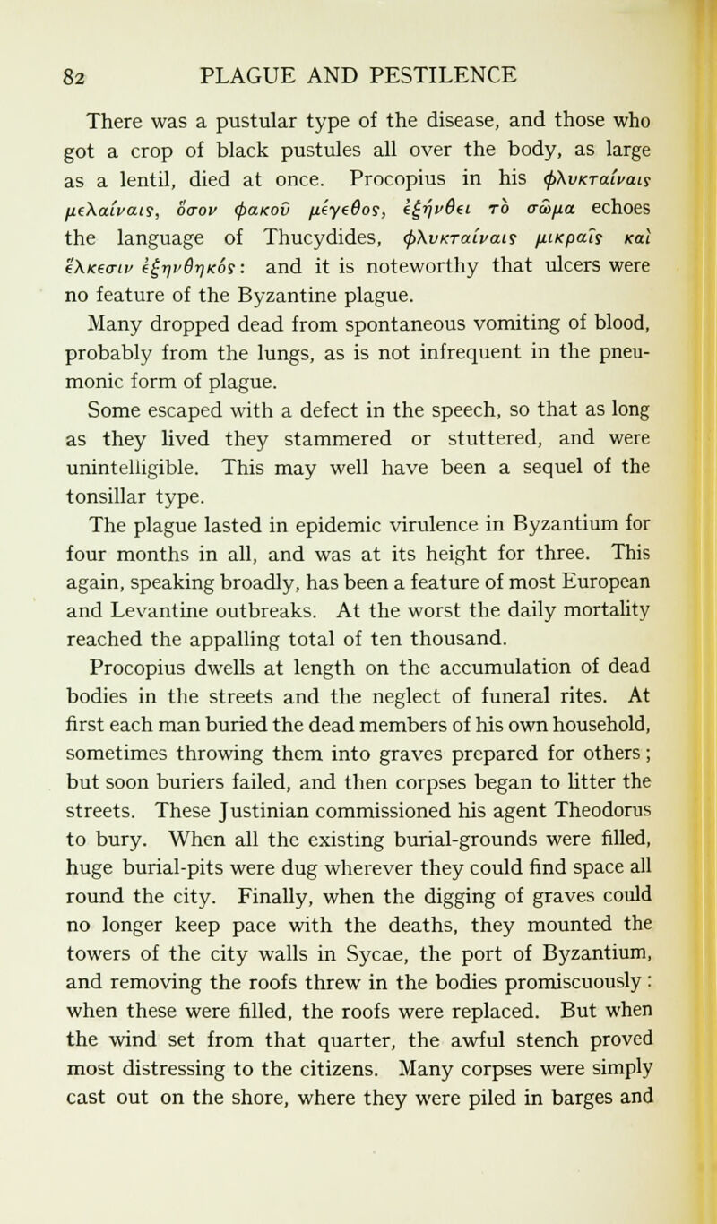 There was a pustular type of the disease, and those who got a crop of black pustules all over the body, as large as a lentil, died at once. Procopius in his 0Ai/KratWiy IMtXaivais, ocrov <f>a.KOv /leyefloy, egrjvBd rb aco/jia echoes the language of Thucydides, (pXvxTaivais (iiKpals Kal e\K((7Lv e£r)i'6r]K6?: and it is noteworthy that ulcers were no feature of the Byzantine plague. Many dropped dead from spontaneous vomiting of blood, probably from the lungs, as is not infrequent in the pneu- monic form of plague. Some escaped with a defect in the speech, so that as long as they lived they stammered or stuttered, and were unintelligible. This may well have been a sequel of the tonsillar type. The plague lasted in epidemic virulence in Byzantium for four months in all, and was at its height for three. This again, speaking broadly, has been a feature of most European and Levantine outbreaks. At the worst the daily mortality reached the appalling total of ten thousand. Procopius dwells at length on the accumulation of dead bodies in the streets and the neglect of funeral rites. At first each man buried the dead members of his own household, sometimes throwing them into graves prepared for others; but soon buriers failed, and then corpses began to litter the streets. These Justinian commissioned his agent Theodoras to bury. When all the existing burial-grounds were filled, huge burial-pits were dug wherever they could find space all round the city. Finally, when the digging of graves could no longer keep pace with the deaths, they mounted the towers of the city walls in Sycae, the port of Byzantium, and removing the roofs threw in the bodies promiscuously: when these were filled, the roofs were replaced. But when the wind set from that quarter, the awful stench proved most distressing to the citizens. Many corpses were simply cast out on the shore, where they were piled in barges and