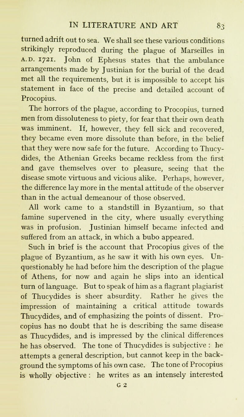 turned adrift out to sea. We shall see these various conditions strikingly reproduced during the plague of Marseilles in a.d. 1721. John of Ephesus states that the ambulance arrangements made by Justinian for the burial of the dead met all the requirements, but it is impossible to accept his statement in face of the precise and detailed account of Procopius. The horrors of the plague, according to Procopius, turned men from dissoluteness to piety, for fear that their own death was imminent. If, however, they fell sick and recovered, they became even more dissolute than before, in the belief that they were now safe for the future. According to Thucy- dides, the Athenian Greeks became reckless from the first and gave themselves over to pleasure, seeing that the disease smote virtuous and vicious alike. Perhaps, however, the difference lay more in the mental attitude of the observer than in the actual demeanour of those observed. All work came to a standstill in Byzantium, so that famine supervened in the city, where usually everything was in profusion. Justinian himself became infected and suffered from an attack, in which a bubo appeared. Such in brief is the account that Procopius gives of the plague of Byzantium, as he saw it with his own eyes. Un- questionably he had before him the description of the plague of Athens, for now and again he slips into an identical turn of language. But to speak of him as a flagrant plagiarist of Thucydides is sheer absurdity. Rather he gives the impression of maintaining a critical attitude towards Thucydides, and of emphasizing the points of dissent. Pro- copius has no doubt that he is describing the same disease as Thucydides, and is impressed by the clinical differences he has observed. The tone of Thucydides is subjective : he attempts a general description, but cannot keep in the back- ground the symptoms of his own case. The tone of Procopius is wholly objective : he writes as an intensely interested G 2