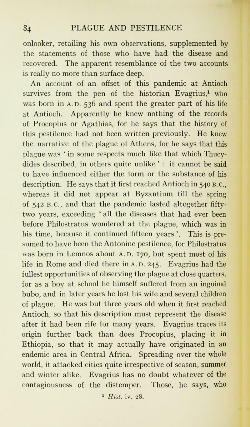 onlooker, retailing his own observations, supplemented by the statements of those who have had the disease and recovered. The apparent resemblance of the two accounts is really no more than surface deep. An account of an offset of this pandemic at Antioch survives from the pen of the historian Evagrius,1 who was born in A. D. 536 and spent the greater part of his life at Antioch. Apparently he knew nothing of the records of Procopius or Agathias, for he says that the history of this pestilence had not been written previously. He knew the narrative of the plague of Athens, for he says that this plague was ' in some respects much like that which Thucy- dides described, in others quite unlike ' : it cannot be said to have influenced either the form or the substance of his description. He says that it first reached Antioch in 540 B.C., whereas it did not appear at Byzantium till the spring of 542 B.C., and that the pandemic lasted altogether fifty- two years, exceeding ' all the diseases that had ever been before Philostratus wondered at the plague, which was in his time, because it continued fifteen years'. This is pre- sumed to have been the Antonine pestilence, for Philostratus was born in Lemnos about a. d. 170, but spent most of his life in Rome and died there inA.D. 245. Evagrius had the fullest opportunities of observing the plague at close quarters, for as a boy at school he himself suffered from an inguinal bubo, and in later years he lost his wife and several children of plague. He was but three years old when it first reached Antioch, so that his description must represent the disease after it had been rife for many years. Evagrius traces its origin further back than does Procopius, placing it in Ethiopia, so that it may actually have originated in an endemic area in Central Africa. Spreading over the whole world, it attacked cities quite irrespective of season, summer and winter alike. Evagrius has no doubt whatever of the contagiousness of the distemper. Those, he says, who