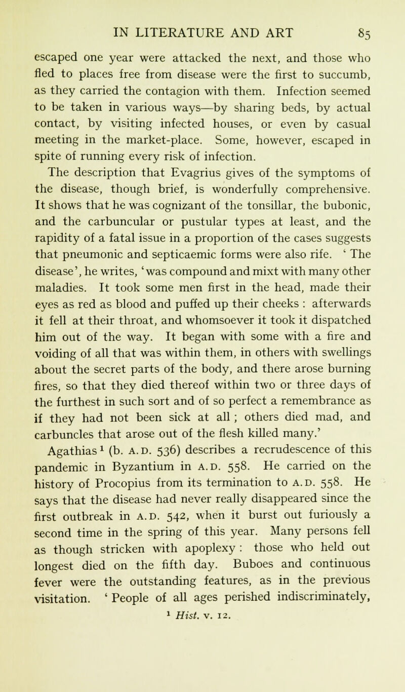 escaped one year were attacked the next, and those who fled to places free from disease were the first to succumb, as they carried the contagion with them. Infection seemed to be taken in various ways—by sharing beds, by actual contact, by visiting infected houses, or even by casual meeting in the market-place. Some, however, escaped in spite of running every risk of infection. The description that Evagrius gives of the symptoms of the disease, though brief, is wonderfully comprehensive. It shows that he was cognizant of the tonsillar, the bubonic, and the carbuncular or pustular types at least, and the rapidity of a fatal issue in a proportion of the cases suggests that pneumonic and septicaemic forms were also rife. ' The disease', he writes, 'was compound and mixt with many other maladies. It took some men first in the head, made their eyes as red as blood and puffed up their cheeks : afterwards it fell at their throat, and whomsoever it took it dispatched him out of the way. It began with some with a fire and voiding of all that was within them, in others with swellings about the secret parts of the body, and there arose burning fires, so that they died thereof within two or three days of the furthest in such sort and of so perfect a remembrance as if they had not been sick at all ; others died mad, and carbuncles that arose out of the flesh killed many.' Agathias1 (b. a. d. 536) describes a recrudescence of this pandemic in Byzantium in a.d. 558. He carried on the history of Procopius from its termination to a.d. 558. He says that the disease had never really disappeared since the first outbreak in a.d. 542, when it burst out furiously a second time in the spring of this year. Many persons fell as though stricken with apoplexy : those who held out longest died on the fifth day. Buboes and continuous fever were the outstanding features, as in the previous visitation. ' People of all ages perished indiscriminately,