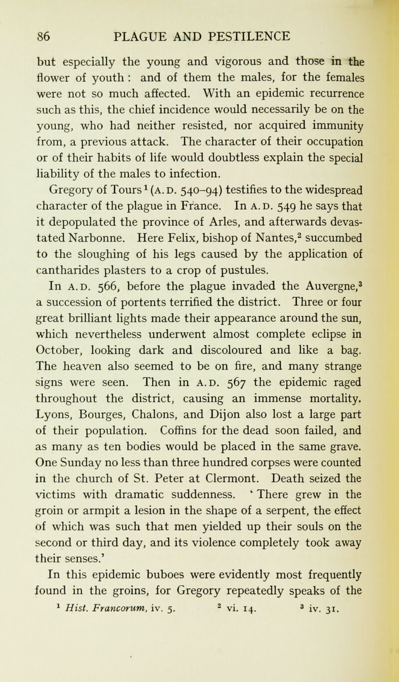but especially the young and vigorous and those in the flower of youth : and of them the males, for the females were not so much affected. With an epidemic recurrence such as this, the chief incidence would necessarily be on the young, who had neither resisted, nor acquired immunity from, a previous attack. The character of their occupation or of their habits of life would doubtless explain the special liability of the males to infection. Gregory of Tours * (a. d. 540-94) testifies to the widespread character of the plague in France. In A. d. 549 he says that it depopulated the province of Aries, and afterwards devas- tated Narbonne. Here Felix, bishop of Nantes,2 succumbed to the sloughing of his legs caused by the application of cantharides plasters to a crop of pustules. In a.d. 566, before the plague invaded the Auvergne,3 a succession of portents terrified the district. Three or four great brilliant lights made their appearance around the sun, which nevertheless underwent almost complete eclipse in October, looking dark and discoloured and like a bag. The heaven also seemed to be on fire, and many strange signs were seen. Then in a.d. 567 the epidemic raged throughout the district, causing an immense mortality. Lyons, Bourges, Chalons, and Dijon also lost a large part of their population. Coffins for the dead soon failed, and as many as ten bodies would be placed in the same grave. One Sunday no less than three hundred corpses were counted in the church of St. Peter at Clermont. Death seized the victims with dramatic suddenness. ' There grew in the groin or armpit a lesion in the shape of a serpent, the effect of which was such that men yielded up their souls on the second or third day, and its violence completely took away their senses.' In this epidemic buboes were evidently most frequently found in the groins, for Gregory repeatedly speaks of the 1 Hist. Francorum, iv. 5. 2 vi. 14. 8 iv. 31.