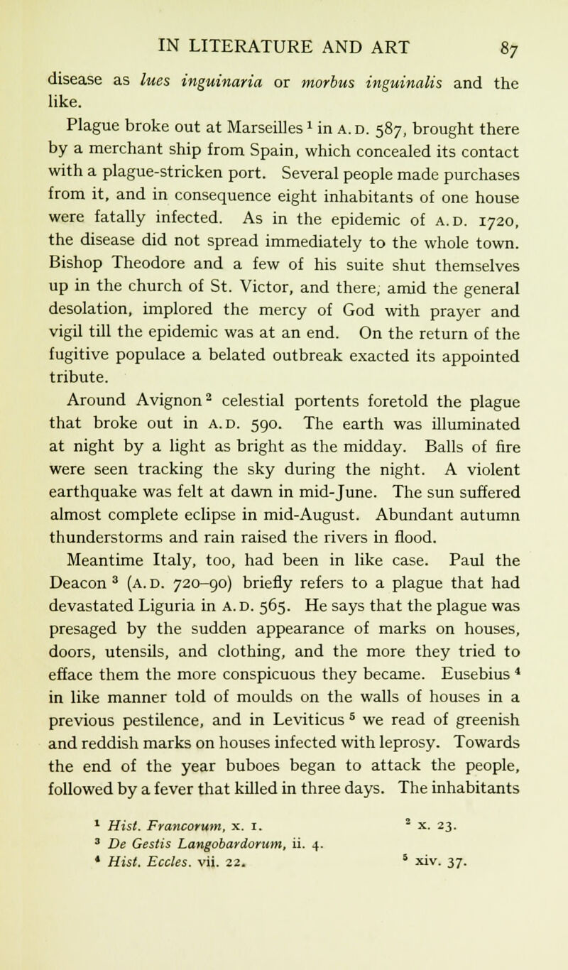 disease as lues inguinaria or morbus inguinalis and the like. Plague broke out at Marseilles1 in a. d. 587, brought there by a merchant ship from Spain, which concealed its contact with a plague-stricken port. Several people made purchases from it, and in consequence eight inhabitants of one house were fatally infected. As in the epidemic of a.d. 1720, the disease did not spread immediately to the whole town. Bishop Theodore and a few of his suite shut themselves up in the church of St. Victor, and there, amid the general desolation, implored the mercy of God with prayer and vigil till the epidemic was at an end. On the return of the fugitive populace a belated outbreak exacted its appointed tribute. Around Avignon2 celestial portents foretold the plague that broke out in a.d. 590. The earth was illuminated at night by a light as bright as the midday. Balls of fire were seen tracking the sky during the night. A violent earthquake was felt at dawn in mid-June. The sun suffered almost complete eclipse in mid-August. Abundant autumn thunderstorms and rain raised the rivers in flood. Meantime Italy, too, had been in like case. Paul the Deacon 3 (a. d. 720-90) briefly refers to a plague that had devastated Liguria in A. d. 565. He says that the plague was presaged by the sudden appearance of marks on houses, doors, utensils, and clothing, and the more they tried to efface them the more conspicuous they became. Eusebius 4 in like manner told of moulds on the walls of houses in a previous pestilence, and in Leviticus 5 we read of greenish and reddish marks on houses infected with leprosy. Towards the end of the year buboes began to attack the people, followed by a fever that killed in three days. The inhabitants 1 Hist. Francorum, x. 1. 2 x. 23. 3 De Gestis Langobardorum, ii. 4. * Hist. Eccles. vii. 22. 5 xiv. 37.