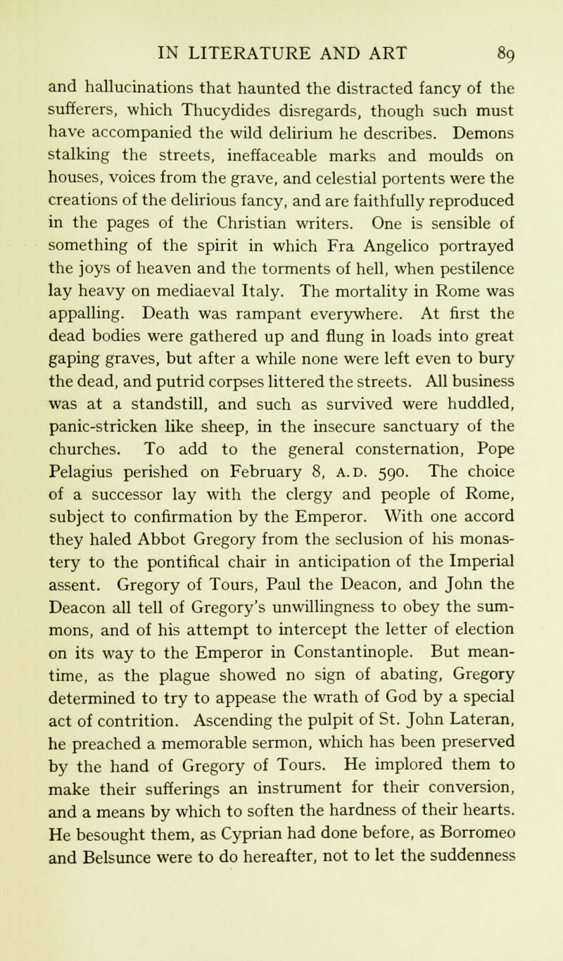 and hallucinations that haunted the distracted fancy of the sufferers, which Thucydides disregards, though such must have accompanied the wild delirium he describes. Demons stalking the streets, ineffaceable marks and moulds on houses, voices from the grave, and celestial portents were the creations of the delirious fancy, and are faithfully reproduced in the pages of the Christian writers. One is sensible of something of the spirit in which Fra Angelico portrayed the joys of heaven and the torments of hell, when pestilence lay heavy on mediaeval Italy. The mortality in Rome was appalling. Death was rampant everywhere. At first the dead bodies were gathered up and flung in loads into great gaping graves, but after a while none were left even to bury the dead, and putrid corpses littered the streets. All business was at a standstill, and such as survived were huddled, panic-stricken like sheep, in the insecure sanctuary of the churches. To add to the general consternation, Pope Pelagius perished on February 8, a. d. 590. The choice of a successor lay with the clergy and people of Rome, subject to confirmation by the Emperor. With one accord they haled Abbot Gregory from the seclusion of his monas- tery to the pontifical chair in anticipation of the Imperial assent. Gregory of Tours, Paul the Deacon, and John the Deacon all tell of Gregory's unwillingness to obey the sum- mons, and of his attempt to intercept the letter of election on its way to the Emperor in Constantinople. But mean- time, as the plague showed no sign of abating, Gregory determined to try to appease the wrath of God by a special act of contrition. Ascending the pulpit of St. John Lateran, he preached a memorable sermon, which has been preserved by the hand of Gregory of Tours. He implored them to make their sufferings an instrument for their conversion, and a means by which to soften the hardness of their hearts. He besought them, as Cyprian had done before, as Borromeo and Belsunce were to do hereafter, not to let the suddenness