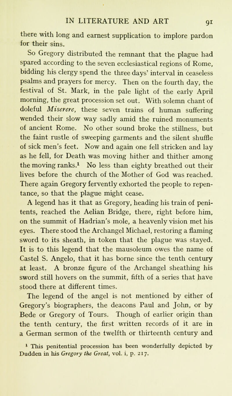 there with long and earnest supplication to implore pardon for their sins. So Gregory distributed the remnant that the plague had spared according to the seven ecclesiastical regions of Rome, bidding his clergy spend the three days' interval in ceaseless psalms and prayers for mercy. Then on the fourth day, the festival of St. Mark, in the pale light of the early April morning, the great procession set out. With solemn chant of doleful Miserere, these seven trains of human suffering wended their slow way sadly amid the ruined monuments of ancient Rome. No other sound broke the stillness, but the faint rustle of sweeping garments and the silent shuffle of sick men's feet. Now and again one fell stricken and lay as he fell, for Death was moving hither and thither among the moving ranks.1 No less than eighty breathed out their lives before the church of the Mother of God was reached. There again Gregory fervently exhorted the people to repen- tance, so that the plague might cease. A legend has it that as Gregory, heading his train of peni- tents, reached the Aelian Bridge, there, right before him, on the summit of Hadrian's mole, a heavenly vision met his eyes. There stood the Archangel Michael, restoring a flaming sword to its sheath, in token that the plague was stayed. It is to this legend that the mausoleum owes the name of Castel S. Angelo, that it has borne since the tenth century at least. A bronze figure of the Archangel sheathing his sword still hovers on the summit, fifth of a series that have stood there at different times. The legend of the angel is not mentioned by either of Gregory's biographers, the deacons Paul and John, or by Bede or Gregory of Tours. Though of earlier origin than the tenth century, the first written records of it are in a German sermon of the twelfth or thirteenth century and 1 This penitential procession has been wonderfully depicted by Dudden in his Gregory the Great, vol. i, p. 217.