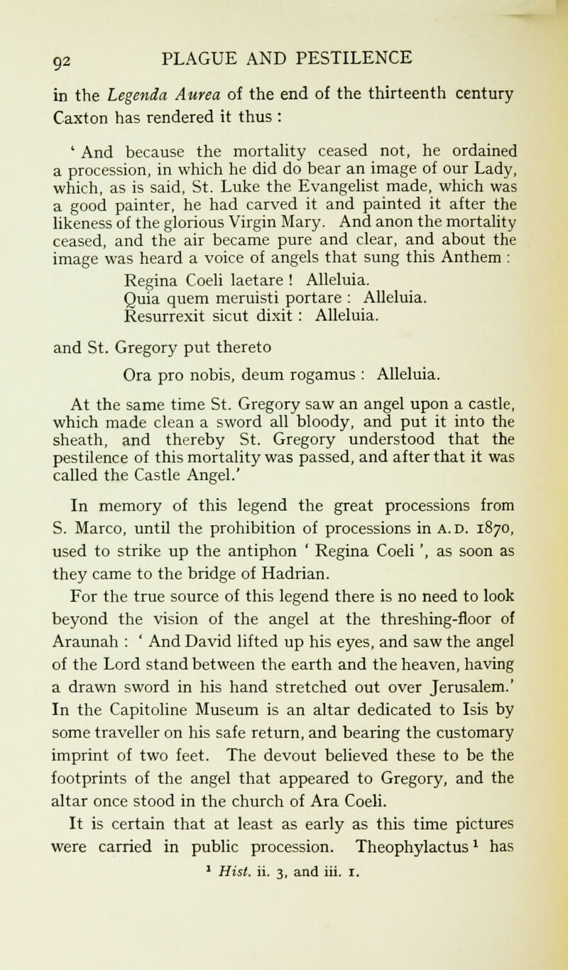 in the Legenda Aurea of the end of the thirteenth century Caxton has rendered it thus : ' And because the mortality ceased not, he ordained a procession, in which he did do bear an image of our Lady, which, as is said, St. Luke the Evangelist made, which was a good painter, he had carved it and painted it after the likeness of the glorious Virgin Mary. And anon the mortality ceased, and the air became pure and clear, and about the image was heard a voice of angels that sung this Anthem : Regina Coeli laetare ! Alleluia. Quia quem meruisti portare : Alleluia. Resurrexit sicut dixit : Alleluia. and St. Gregory put thereto Ora pro nobis, deum rogamus : Alleluia. At the same time St. Gregory saw an angel upon a castle, which made clean a sword all bloody, and put it into the sheath, and thereby St. Gregory understood that the pestilence of this mortality was passed, and after that it was called the Castle Angel.' In memory of this legend the great processions from S. Marco, until the prohibition of processions in A. D. 1870, used to strike up the antiphon ' Regina Coeli', as soon as they came to the bridge of Hadrian. For the true source of this legend there is no need to look beyond the vision of the angel at the threshing-floor of Araunah : ' And David lifted up his eyes, and saw the angel of the Lord stand between the earth and the heaven, having a drawn sword in his hand stretched out over Jerusalem.' In the Capitoline Museum is an altar dedicated to Isis by some traveller on his safe return, and bearing the customary imprint of two feet. The devout believed these to be the footprints of the angel that appeared to Gregory, and the altar once stood in the church of Ara Coeli. It is certain that at least as early as this time pictures were carried in public procession. Theophylactus* has