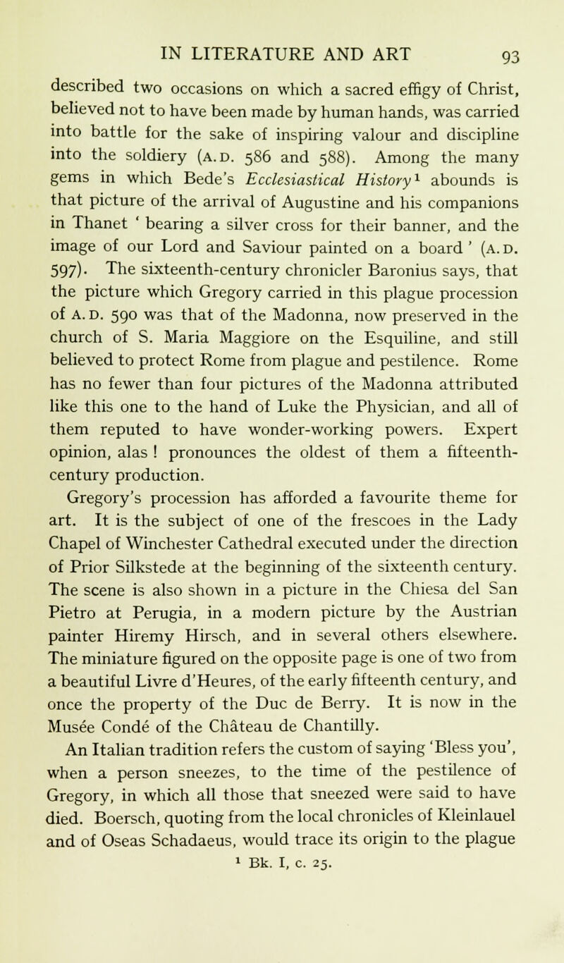 described two occasions on which a sacred effigy of Christ, believed not to have been made by human hands, was carried into battle for the sake of inspiring valour and discipline into the soldiery (a.d. 586 and 588). Among the many gems in which Bede's Ecclesiastical History1 abounds is that picture of the arrival of Augustine and his companions in Thanet ' bearing a silver cross for their banner, and the image of our Lord and Saviour painted on a board ' (a. d. 597). The sixteenth-century chronicler Baronius says, that the picture which Gregory carried in this plague procession of A. D. 590 was that of the Madonna, now preserved in the church of S. Maria Maggiore on the Esquiline, and still believed to protect Rome from plague and pestilence. Rome has no fewer than four pictures of the Madonna attributed like this one to the hand of Luke the Physician, and all of them reputed to have wonder-working powers. Expert opinion, alas ! pronounces the oldest of them a fifteenth- century production. Gregory's procession has afforded a favourite theme for art. It is the subject of one of the frescoes in the Lady Chapel of Winchester Cathedral executed under the direction of Prior Silkstede at the beginning of the sixteenth century. The scene is also shown in a picture in the Chiesa del San Pietro at Perugia, in a modern picture by the Austrian painter Hiremy Hirsch, and in several others elsewhere. The miniature figured on the opposite page is one of two from a beautiful Livre d'Heures, of the early fifteenth century, and once the property of the Due de Berry. It is now in the Musee Conde of the Chateau de Chantilly. An Italian tradition refers the custom of saying 'Bless you', when a person sneezes, to the time of the pestilence of Gregory, in which all those that sneezed were said to have died. Boersch, quoting from the local chronicles of Kleinlauel and of Oseas Schadaeus, would trace its origin to the plague 1 Bk. I, c. 25.