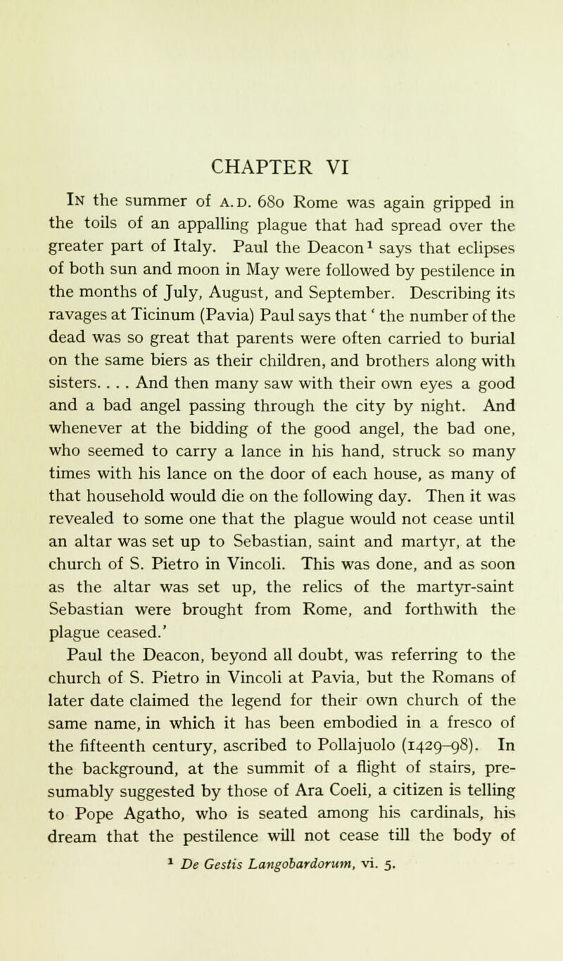 In the summer of a.d. 680 Rome was again gripped in the toils of an appalling plague that had spread over the greater part of Italy. Paul the Deacon1 says that eclipses of both sun and moon in May were followed by pestilence in the months of July, August, and September. Describing its ravages at Ticinum (Pavia) Paul says that' the number of the dead was so great that parents were often carried to burial on the same biers as their children, and brothers along with sisters. . . . And then many saw with their own eyes a good and a bad angel passing through the city by night. And whenever at the bidding of the good angel, the bad one, who seemed to carry a lance in his hand, struck so many times with his lance on the door of each house, as many of that household would die on the following day. Then it was revealed to some one that the plague would not cease until an altar was set up to Sebastian, saint and martyr, at the church of S. Pietro in Vincoli. This was done, and as soon as the altar was set up, the relics of the martyr-saint Sebastian were brought from Rome, and forthwith the plague ceased.' Paul the Deacon, beyond all doubt, was referring to the church of S. Pietro in Vincoli at Pavia, but the Romans of later date claimed the legend for their own church of the same name, in which it has been embodied in a fresco of the fifteenth century, ascribed to Pollajuolo (1429-98). In the background, at the summit of a flight of stairs, pre- sumably suggested by those of Ara Coeli, a citizen is telling to Pope Agatho, who is seated among his cardinals, his dream that the pestilence will not cease till the body of 1 De Gestis Langobardorum, vi. 5.