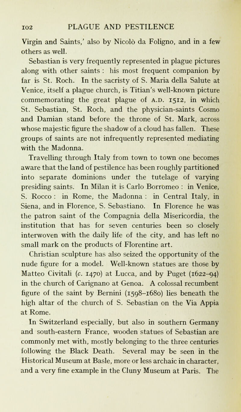 Virgin and Saints,' also by Nicolo da Foligno, and in a few others as well. Sebastian is very frequently represented in plague pictures along with other saints : his most frequent companion by far is St. Roch. In the sacristy of S. Maria della Salute at Venice, itself a plague church, is Titian's well-known picture commemorating the great plague of a.d. 1512, in which St. Sebastian, St. Roch, and the physician-saints Cosmo and Damian stand before the throne of St. Mark, across whose majestic figure the shadow of a cloud has fallen. These groups of saints are not infrequently represented mediating with the Madonna. Travelling through Italy from town to town one becomes aware that the land of pestilence has been roughly partitioned into separate dominions under the tutelage of varying presiding saints. In Milan it is Carlo Borromeo : in Venice, S. Rocco : in Rome, the Madonna : in Central Italy, in Siena, and in Florence, S. Sebastiano. In Florence he was the patron saint of the Compagnia della Misericordia, the institution that has for seven centuries been so closely interwoven with the daily life of the city, and has left no small mark on the products of Florentine art. Christian sculpture has also seized the opportunity of the nude figure for a model. Well-known statues are those by Matteo Civitali (c. 1470) at Lucca, and by Puget (1622-94) in the church of Carignano at Genoa. A colossal recumbent figure of the saint by Bernini (1598-1680) lies beneath the high altar of the church of S. Sebastian on the Via Appia at Rome. In Switzerland especially, but also in southern Germany and south-eastern France, wooden statues of Sebastian are commonly met with, mostly belonging to the three centuries following the Black Death. Several may be seen in the Historical Museum at Basle, more or less archaic in character, and a very fine example in the Cluny Museum at Paris. The