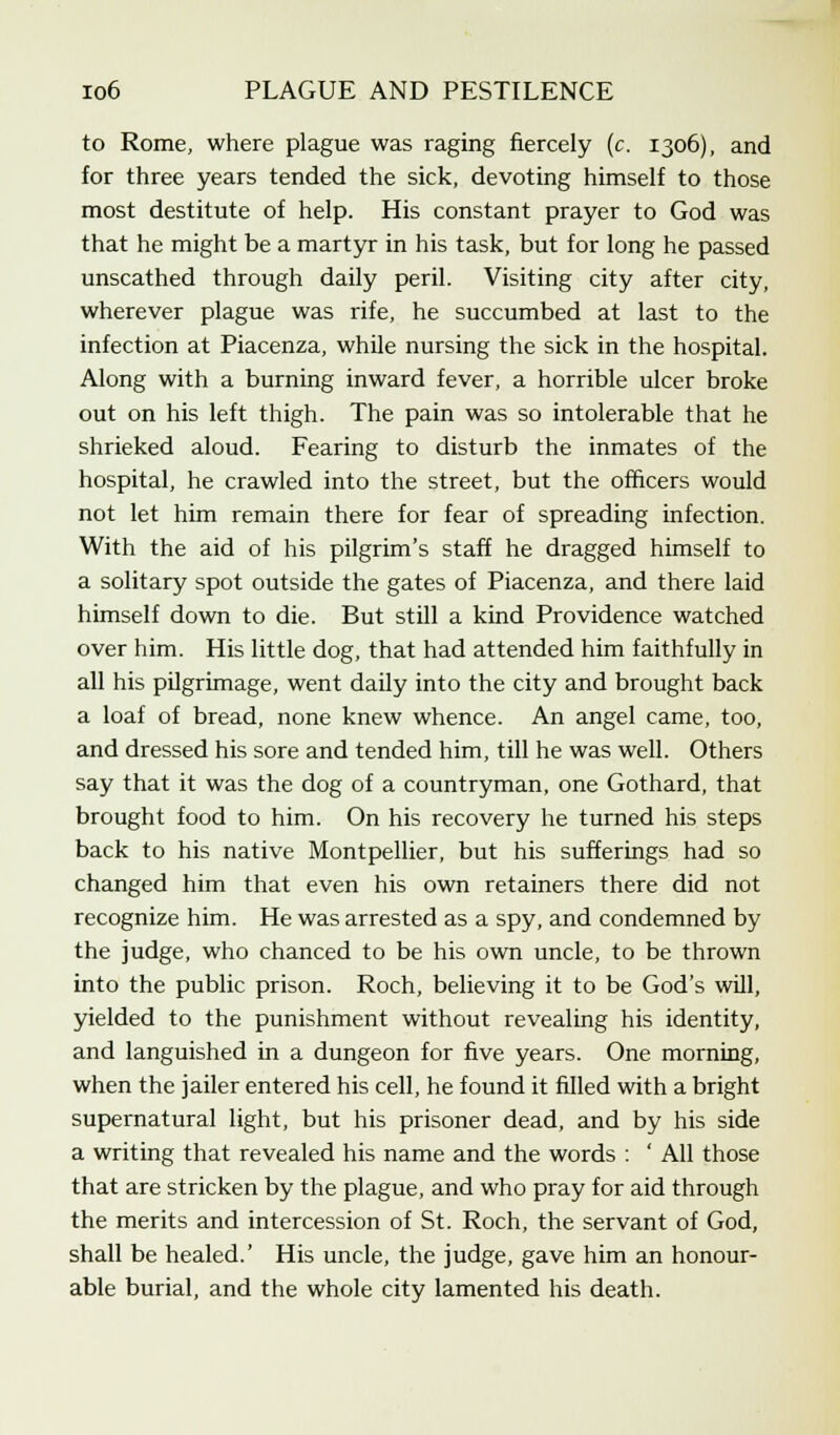to Rome, where plague was raging fiercely (c. 1306), and for three years tended the sick, devoting himself to those most destitute of help. His constant prayer to God was that he might be a martyr in his task, but for long he passed unscathed through daily peril. Visiting city after city, wherever plague was rife, he succumbed at last to the infection at Piacenza, while nursing the sick in the hospital. Along with a burning inward fever, a horrible ulcer broke out on his left thigh. The pain was so intolerable that he shrieked aloud. Fearing to disturb the inmates of the hospital, he crawled into the street, but the officers would not let him remain there for fear of spreading infection. With the aid of his pilgrim's staff he dragged himself to a solitary spot outside the gates of Piacenza, and there laid himself down to die. But still a kind Providence watched over him. His little dog, that had attended him faithfully in all his pilgrimage, went daily into the city and brought back a loaf of bread, none knew whence. An angel came, too, and dressed his sore and tended him, till he was well. Others say that it was the dog of a countryman, one Gothard, that brought food to him. On his recovery he turned his steps back to his native Montpellier, but his sufferings had so changed him that even his own retainers there did not recognize him. He was arrested as a spy, and condemned by the judge, who chanced to be his own uncle, to be thrown into the public prison. Roch, believing it to be God's will, yielded to the punishment without revealing his identity, and languished in a dungeon for five years. One morning, when the jailer entered his cell, he found it filled with a bright supernatural light, but his prisoner dead, and by his side a writing that revealed his name and the words : ' All those that are stricken by the plague, and who pray for aid through the merits and intercession of St. Roch, the servant of God, shall be healed.' His uncle, the judge, gave him an honour- able burial, and the whole city lamented his death.