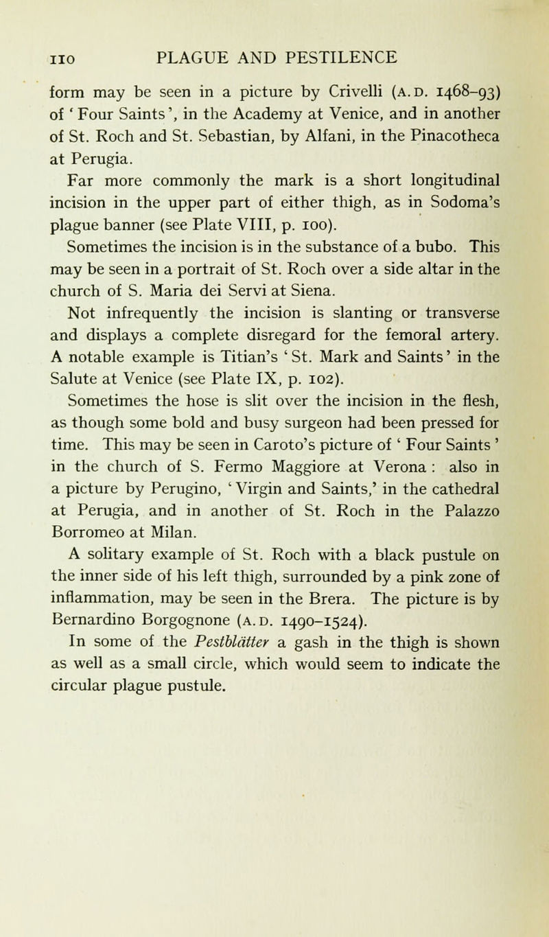 form may be seen in a picture by Crivelli (a.d. 1468-93) of ' Four Saints', in the Academy at Venice, and in another of St. Roch and St. Sebastian, by Alfani, in the Pinacotheca at Perugia. Far more commonly the mark is a short longitudinal incision in the upper part of either thigh, as in Sodoma's plague banner (see Plate VIII, p. 100). Sometimes the incision is in the substance of a bubo. This may be seen in a portrait of St. Roch over a side altar in the church of S. Maria dei Servi at Siena. Not infrequently the incision is slanting or transverse and displays a complete disregard for the femoral artery. A notable example is Titian's 'St. Mark and Saints' in the Salute at Venice (see Plate IX, p. 102). Sometimes the hose is slit over the incision in the flesh, as though some bold and busy surgeon had been pressed for time. This may be seen in Caroto's picture of ' Four Saints ' in the church of S. Fermo Maggiore at Verona : also in a picture by Perugino, ' Virgin and Saints,' in the cathedral at Perugia, and in another of St. Roch in the Palazzo Borromeo at Milan. A solitary example of St. Roch with a black pustule on the inner side of his left thigh, surrounded by a pink zone of inflammation, may be seen in the Brera. The picture is by Bernardino Borgognone (a. d. 1490-1524). In some of the Pestbldtter a gash in the thigh is shown as well as a small circle, which would seem to indicate the circular plague pustule.