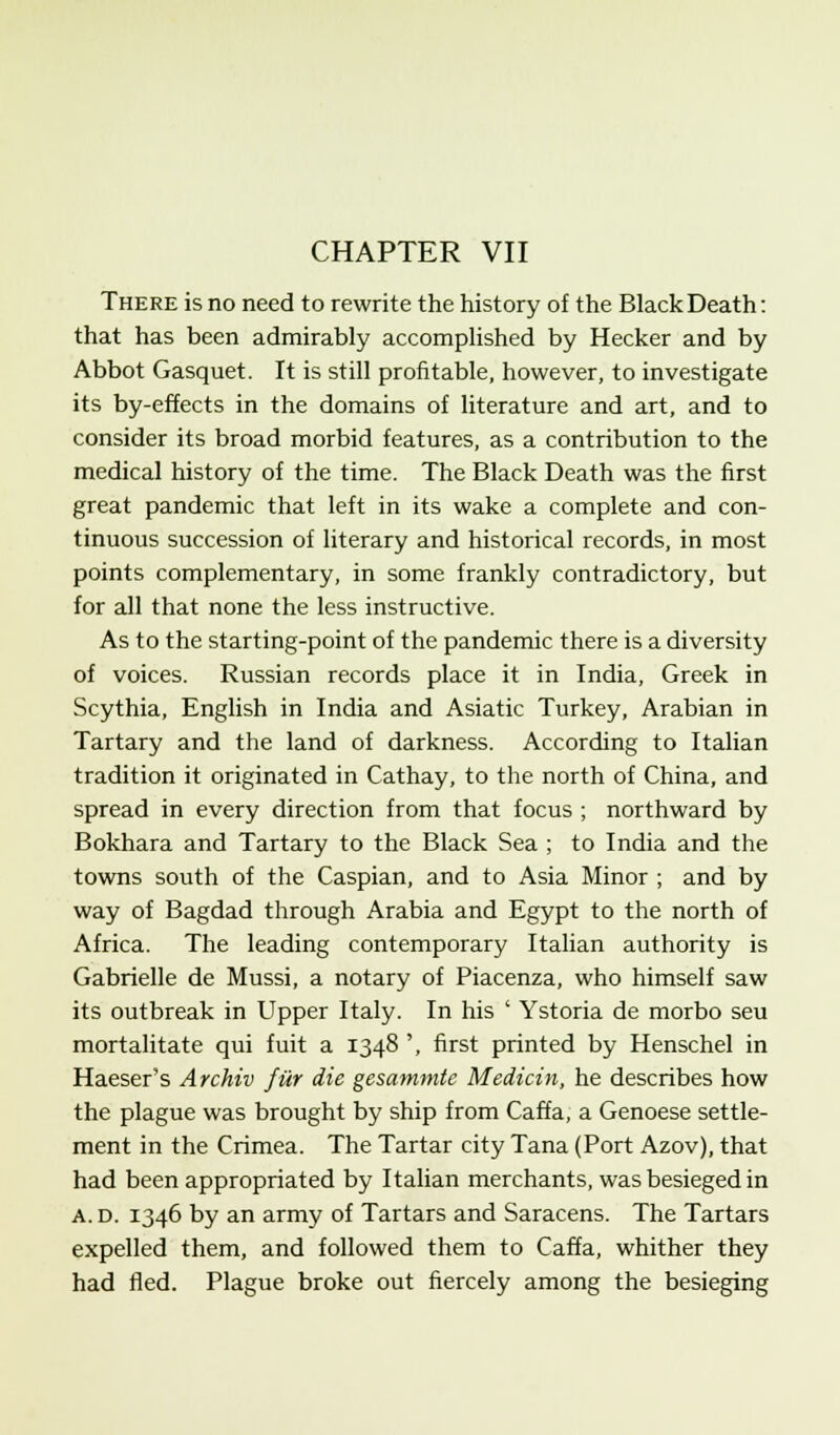 There is no need to rewrite the history of the Black Death: that has been admirably accomplished by Hecker and by Abbot Gasquet. It is still profitable, however, to investigate its by-effects in the domains of literature and art, and to consider its broad morbid features, as a contribution to the medical history of the time. The Black Death was the first great pandemic that left in its wake a complete and con- tinuous succession of literary and historical records, in most points complementary, in some frankly contradictory, but for all that none the less instructive. As to the starting-point of the pandemic there is a diversity of voices. Russian records place it in India, Greek in Scythia, English in India and Asiatic Turkey, Arabian in Tartary and the land of darkness. According to Italian tradition it originated in Cathay, to the north of China, and spread in every direction from that focus ; northward by Bokhara and Tartary to the Black Sea ; to India and the towns south of the Caspian, and to Asia Minor ; and by way of Bagdad through Arabia and Egypt to the north of Africa. The leading contemporary Italian authority is Gabrielle de Mussi, a notary of Piacenza, who himself saw its outbreak in Upper Italy. In his ' Ystoria de morbo seu mortalitate qui fuit a 1348 ', first printed by Henschel in Haeser's Archiv fur die gesammtc Medicin, he describes how the plague was brought by ship from Caffa, a Genoese settle- ment in the Crimea. The Tartar city Tana (Port Azov), that had been appropriated by Italian merchants, was besieged in A. d. 1346 by an army of Tartars and Saracens. The Tartars expelled them, and followed them to Caffa, whither they had fled. Plague broke out fiercely among the besieging