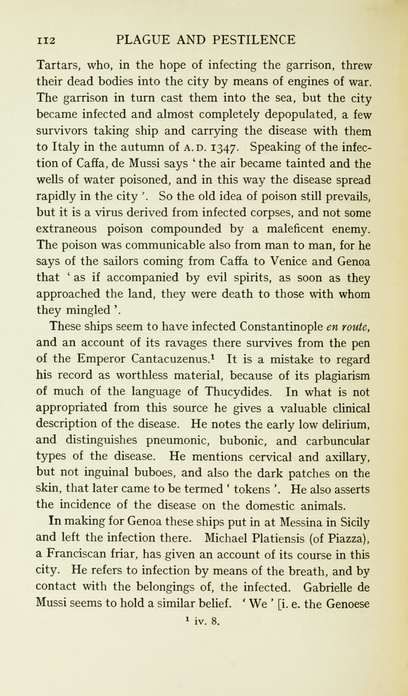 Tartars, who, in the hope of infecting the garrison, threw their dead bodies into the city by means of engines of war. The garrison in turn cast them into the sea, but the city became infected and almost completely depopulated, a few survivors taking ship and carrying the disease with them to Italy in the autumn of a. d. 1347. Speaking of the infec- tion of Caffa, de Mussi says ' the air became tainted and the wells of water poisoned, and in this way the disease spread rapidly in the city '. So the old idea of poison still prevails, but it is a virus derived from infected corpses, and not some extraneous poison compounded by a maleficent enemy. The poison was communicable also from man to man, for he says of the sailors coming from Caffa to Venice and Genoa that ' as if accompanied by evil spirits, as soon as they approached the land, they were death to those with whom they mingled '. These ships seem to have infected Constantinople en route, and an account of its ravages there survives from the pen of the Emperor Cantacuzenus.1 It is a mistake to regard his record as worthless material, because of its plagiarism of much of the language of Thucydides. In what is not appropriated from this source he gives a valuable clinical description of the disease. He notes the early low delirium, and distinguishes pneumonic, bubonic, and carbuncular types of the disease. He mentions cervical and axillary, but not inguinal buboes, and also the dark patches on the skin, that later came to be termed ' tokens '. He also asserts the incidence of the disease on the domestic animals. In making for Genoa these ships put in at Messina in Sicily and left the infection there. Michael Platiensis (of Piazza), a Franciscan friar, has given an account of its course in this city. He refers to infection by means of the breath, and by contact with the belongings of, the infected. Gabrielle de Mussi seems to hold a similar belief. ' We ' [i. e. the Genoese