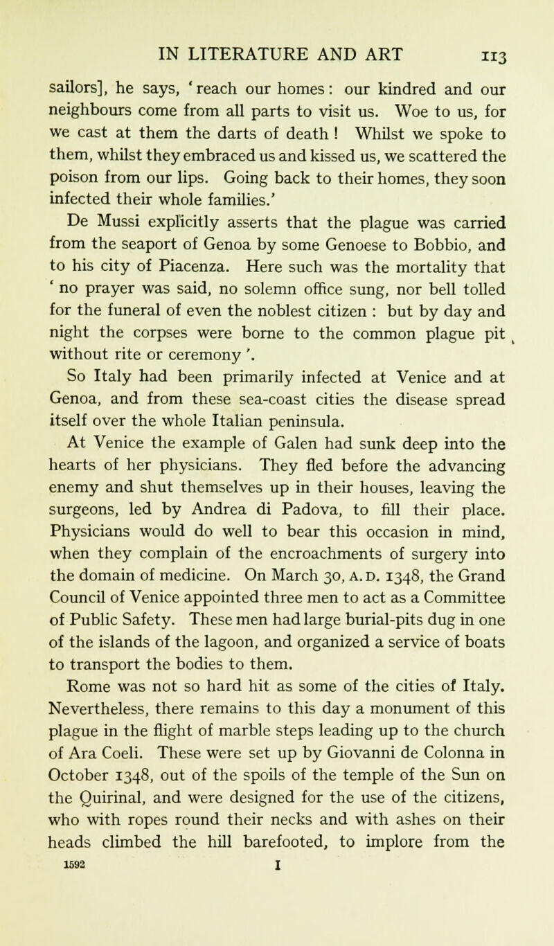 sailors], he says, ' reach our homes: our kindred and our neighbours come from all parts to visit us. Woe to us, for we cast at them the darts of death ! Whilst we spoke to them, whilst they embraced us and kissed us, we scattered the poison from our lips. Going back to their homes, they soon infected their whole families.' De Mussi explicitly asserts that the plague was carried from the seaport of Genoa by some Genoese to Bobbio, and to his city of Piacenza. Here such was the mortality that ' no prayer was said, no solemn office sung, nor bell tolled for the funeral of even the noblest citizen : but by day and night the corpses were borne to the common plague pit without rite or ceremony '. So Italy had been primarily infected at Venice and at Genoa, and from these sea-coast cities the disease spread itself over the whole Italian peninsula. At Venice the example of Galen had sunk deep into the hearts of her physicians. They fled before the advancing enemy and shut themselves up in their houses, leaving the surgeons, led by Andrea di Padova, to fill their place. Physicians would do well to bear this occasion in mind, when they complain of the encroachments of surgery into the domain of medicine. On March 30, a.d. 1348, the Grand Council of Venice appointed three men to act as a Committee of Public Safety. These men had large burial-pits dug in one of the islands of the lagoon, and organized a service of boats to transport the bodies to them. Rome was not so hard hit as some of the cities of Italy. Nevertheless, there remains to this day a monument of this plague in the flight of marble steps leading up to the church of Ara Coeli. These were set up by Giovanni de Colonna in October 1348, out of the spoils of the temple of the Sun on the Ouirinal, and were designed for the use of the citizens, who with ropes round their necks and with ashes on their heads climbed the hill barefooted, to implore from the 1592 I